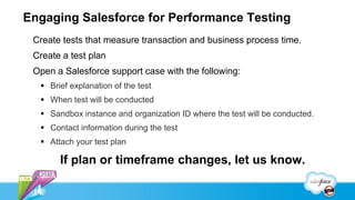 Engaging Salesforce for Performance Testing
 Create tests that measure transaction and business process time.
 Create a test plan
 Open a Salesforce support case with the following:
   Brief explanation of the test
   When test will be conducted
   Sandbox instance and organization ID where the test will be conducted.
   Contact information during the test
   Attach your test plan

       If plan or timeframe changes, let us know.
 