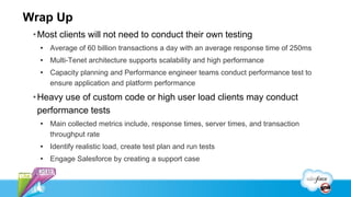 Wrap Up
 • Most clients will not need to conduct their own testing
  • Average of 60 billion transactions a day with an average response time of 250ms
  • Multi-Tenet architecture supports scalability and high performance
  • Capacity planning and Performance engineer teams conduct performance test to
    ensure application and platform performance

 • Heavy use of custom code or high user load clients may conduct
   performance tests
  • Main collected metrics include, response times, server times, and transaction
    throughput rate
  • Identify realistic load, create test plan and run tests
  • Engage Salesforce by creating a support case
 