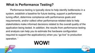 What is Performance Testing?
    ‘Performance testing is typically done to help identify bottlenecks in a
system, establish a baseline for future testing, support a performance
tuning effort, determine compliance with performance goals and
requirements, and/or collect other performance-related data to help
stakeholders make informed decisions related to the overall quality of the
application being tested. In addition, the results from performance testing
and analysis can help you to estimate the hardware configuration
required to support the application(s) when you “go live” to production
operation. ‘

                          WOW!
6
 