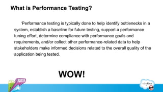 What is Performance Testing?

        ‘Performance testing is typically done to help identify bottlenecks in a
    system, establish a baseline for future testing, support a performance
    tuning effort, determine compliance with performance goals and
    requirements, and/or collect other performance-related data to help
    stakeholders make informed decisions related to the overall quality of the
    application being tested.




                            WOW!
7
 