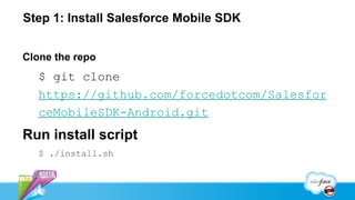 Step 1: Install Salesforce Mobile SDK


Clone the repo
   $ git clone
   https://github.com/forcedotcom/Salesfor
   ceMobileSDK-Android.git
Run install script
   $ ./install.sh
 