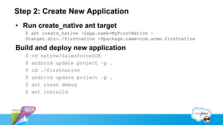 Step 2: Create New Application
• Run create_native ant target
  $ ant create_native -Dapp.name=MyFirstNative -
  Dtarget.dir=./firstnative -Dpackage.name=com.acme.firstnative

Build and deploy new application
  $   cd native/SalesforceSDK
  $   android update project –p .
  $   cd ./firstnative
  $   android update project –p .
  $   ant clean debug
  $   ant installd
 