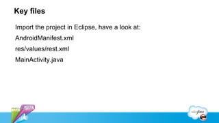 Key files

Import the project in Eclipse, have a look at:
AndroidManifest.xml
res/values/rest.xml
MainActivity.java
 