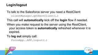 Login/logout

To talk to the Salesforce server you need a RestClient:
   clientManager.getRestClient(…)
This call will automatically kick off the login flow if needed.
When you make request to the server using the RestClient,
 your access token is automatically refreshed whenever it is
 expired.
To log out simply call:
   ForceApp..APP.logout(…)
 