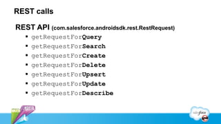 REST calls

REST API (com.salesforce.androidsdk.rest.RestRequest)
      getRequestForQuery
      getRequestForSearch
      getRequestForCreate
      getRequestForDelete
      getRequestForUpsert
      getRequestForUpdate
      getRequestForDescribe
 