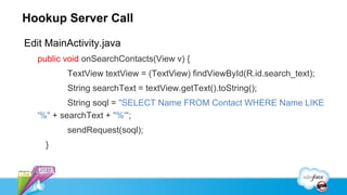 Hookup Server Call

Edit MainActivity.java
   public void onSearchContacts(View v) {
          TextView textView = (TextView) findViewById(R.id.search_text);
          String searchText = textView.getText().toString();
           String soql = "SELECT Name FROM Contact WHERE Name LIKE
   '%" + searchText + "%'";
          sendRequest(soql);
     }
 