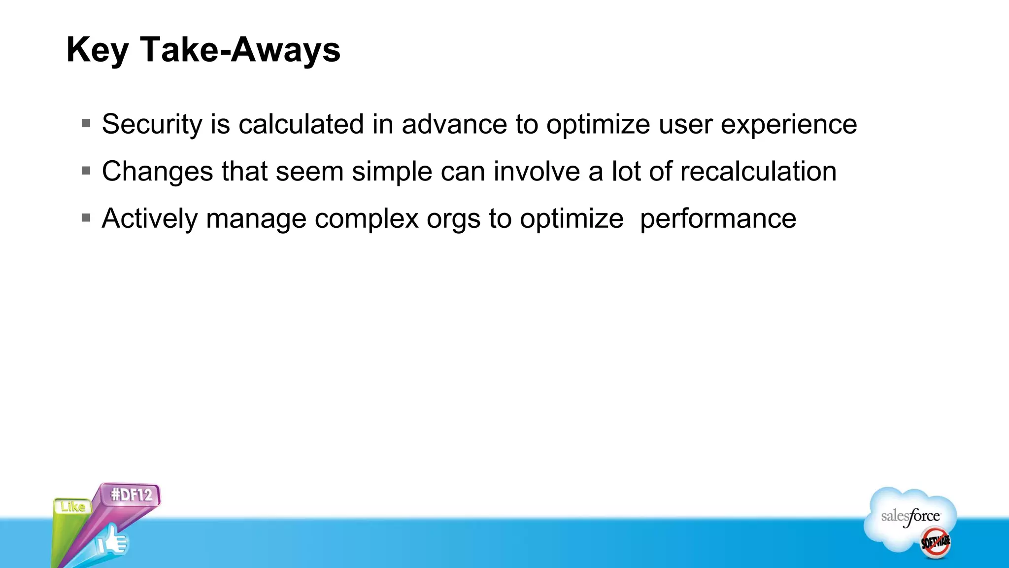 Key Take-Aways

 Security is calculated in advance to optimize user experience
 Changes that seem simple can involve a lot of recalculation
 Actively manage complex orgs to optimize performance
 