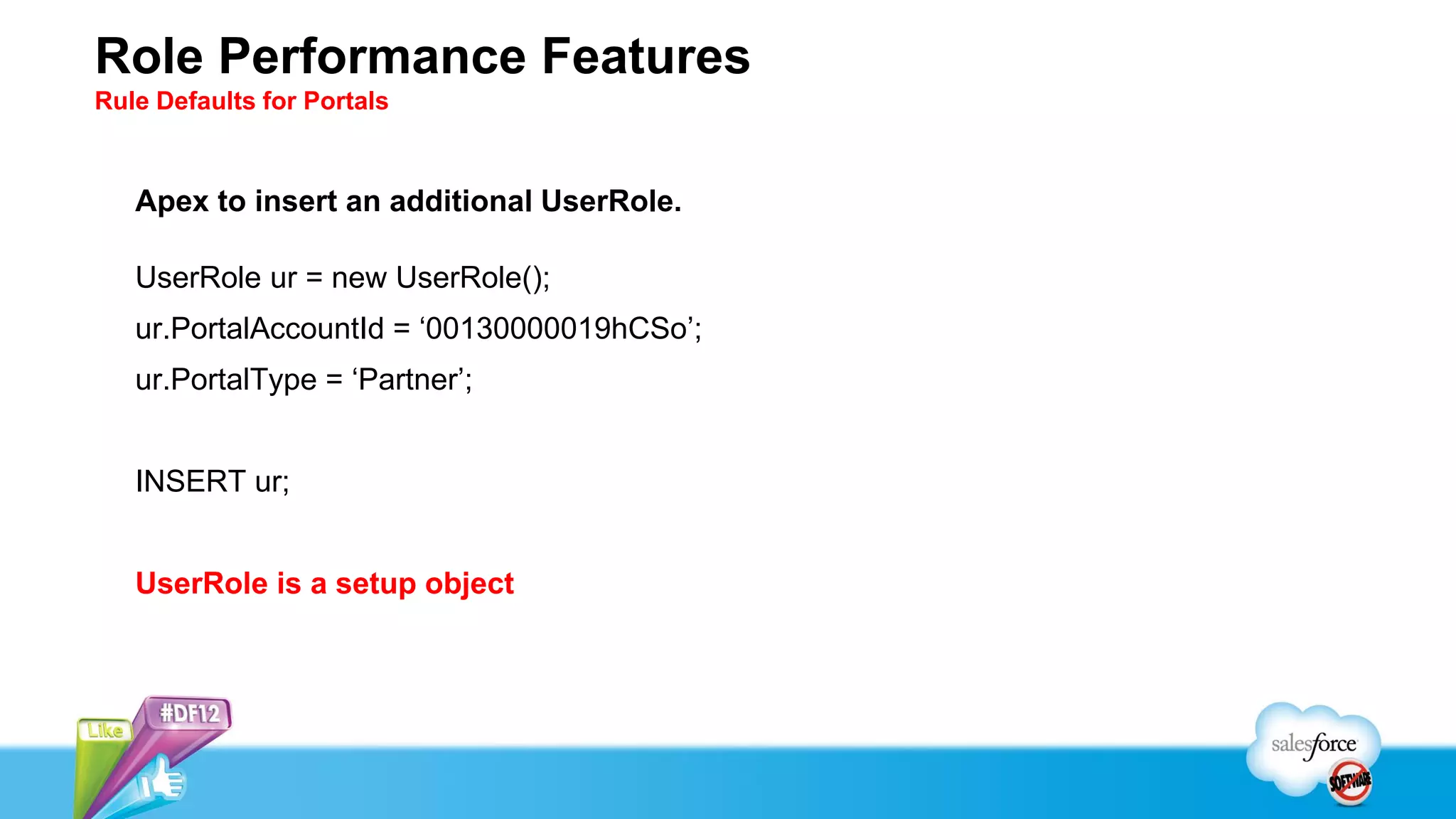 Role Performance Features
Rule Defaults for Portals



   Apex to insert an additional UserRole.

   UserRole ur = new UserRole();
   ur.PortalAccountId = ‘00130000019hCSo’;
   ur.PortalType = ‘Partner’;


   INSERT ur;


   UserRole is a setup object
 