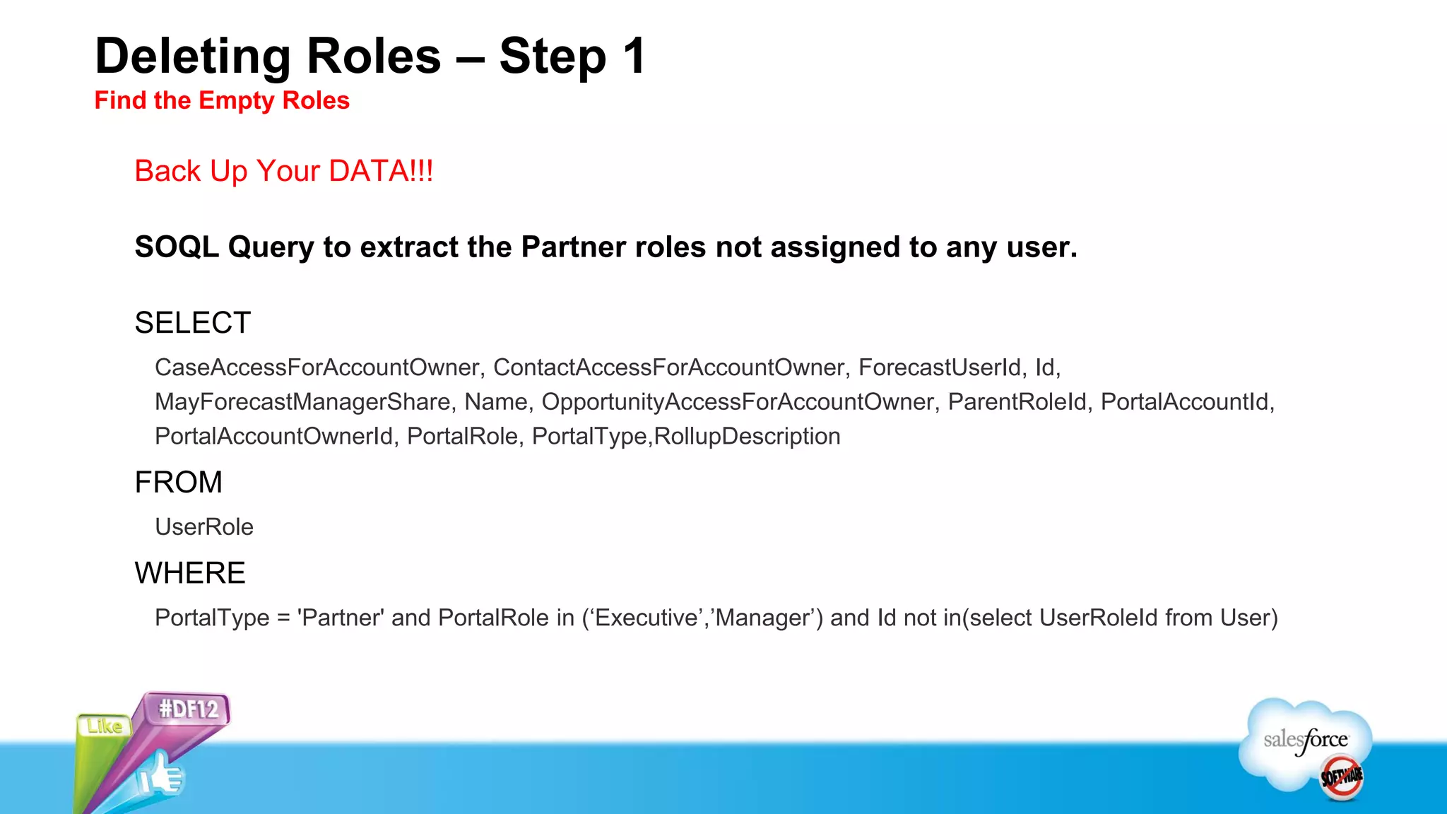 Deleting Roles – Step 1
Find the Empty Roles

   Back Up Your DATA!!!

   SOQL Query to extract the Partner roles not assigned to any user.

   SELECT
    CaseAccessForAccountOwner, ContactAccessForAccountOwner, ForecastUserId, Id,
    MayForecastManagerShare, Name, OpportunityAccessForAccountOwner, ParentRoleId, PortalAccountId,
    PortalAccountOwnerId, PortalRole, PortalType,RollupDescription

   FROM
    UserRole

   WHERE
    PortalType = 'Partner' and PortalRole in (‘Executive’,’Manager’) and Id not in(select UserRoleId from User)
 