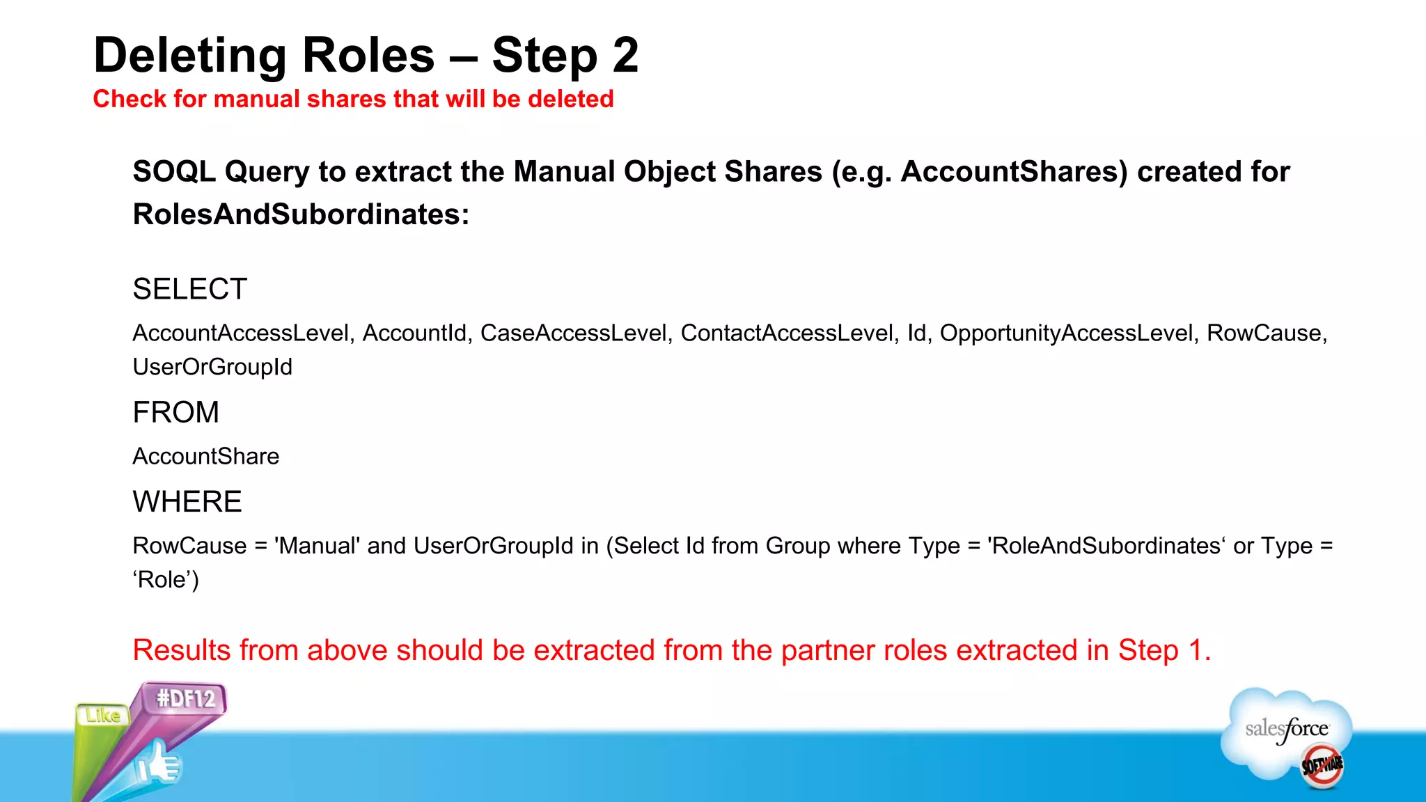 Deleting Roles – Step 2
Check for manual shares that will be deleted

   SOQL Query to extract the Manual Object Shares (e.g. AccountShares) created for
   RolesAndSubordinates:

   SELECT
   AccountAccessLevel, AccountId, CaseAccessLevel, ContactAccessLevel, Id, OpportunityAccessLevel, RowCause,
   UserOrGroupId

   FROM
   AccountShare

   WHERE
   RowCause = 'Manual' and UserOrGroupId in (Select Id from Group where Type = 'RoleAndSubordinates‘ or Type =
   ‘Role’)


   Results from above should be extracted from the partner roles extracted in Step 1.
 