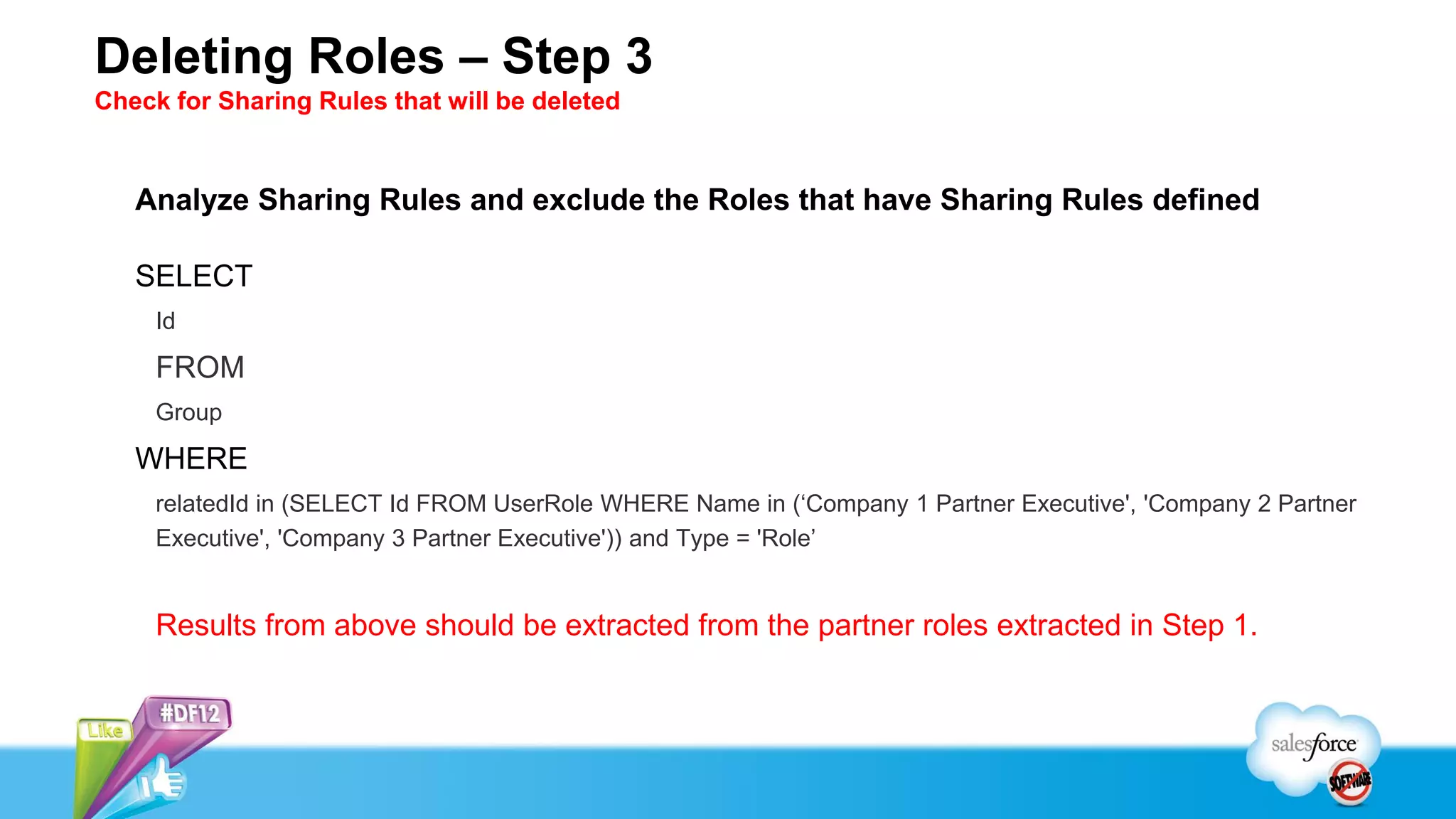 Deleting Roles – Step 3
Check for Sharing Rules that will be deleted


   Analyze Sharing Rules and exclude the Roles that have Sharing Rules defined

   SELECT
     Id

     FROM
     Group

   WHERE
     relatedId in (SELECT Id FROM UserRole WHERE Name in (‘Company 1 Partner Executive', 'Company 2 Partner
     Executive', 'Company 3 Partner Executive')) and Type = 'Role’


     Results from above should be extracted from the partner roles extracted in Step 1.
 