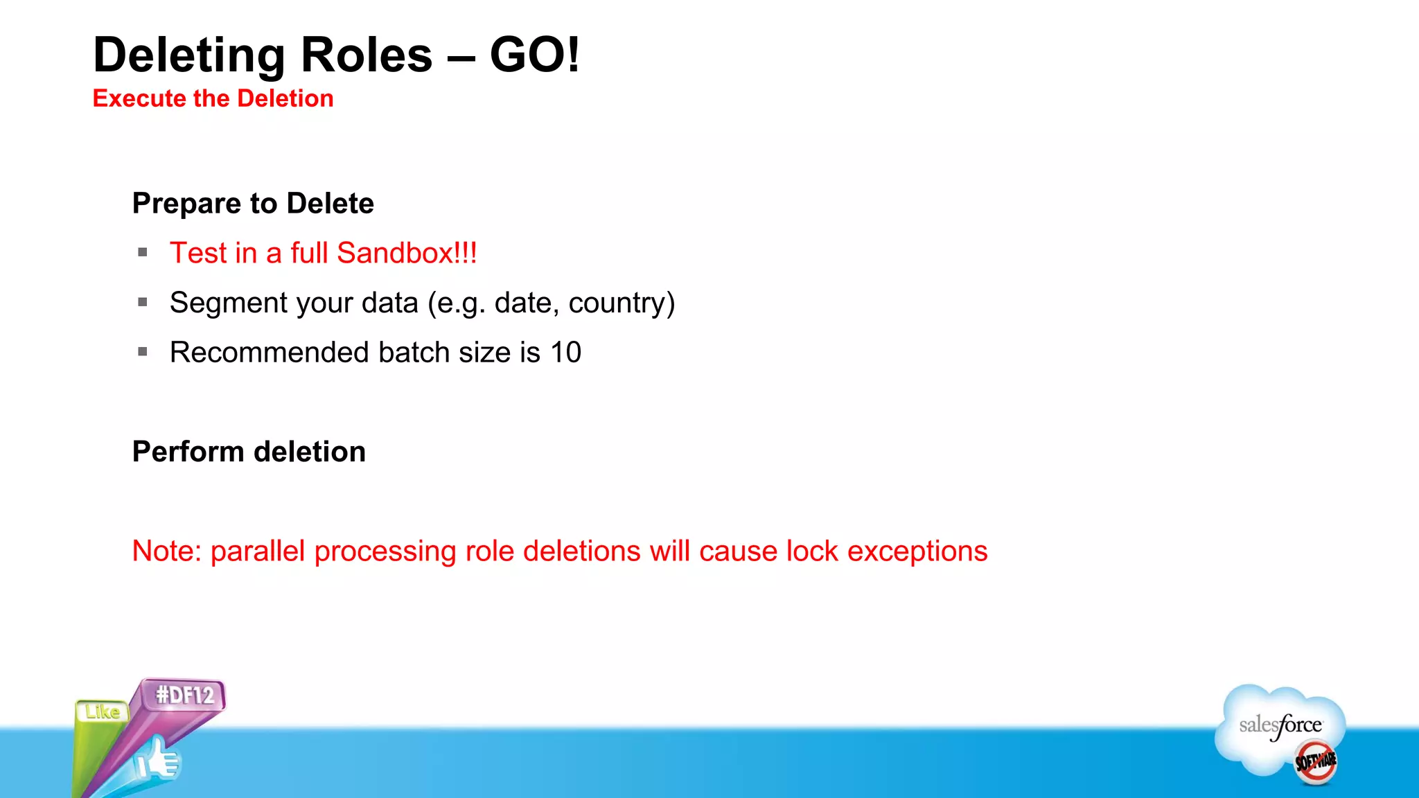Deleting Roles – GO!
Execute the Deletion



   Prepare to Delete
    Test in a full Sandbox!!!
    Segment your data (e.g. date, country)
    Recommended batch size is 10


   Perform deletion


   Note: parallel processing role deletions will cause lock exceptions
 