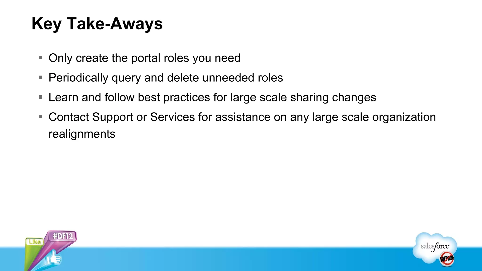 Key Take-Aways
 Only create the portal roles you need
 Periodically query and delete unneeded roles
 Learn and follow best practices for large scale sharing changes
 Contact Support or Services for assistance on any large scale organization
  realignments
 