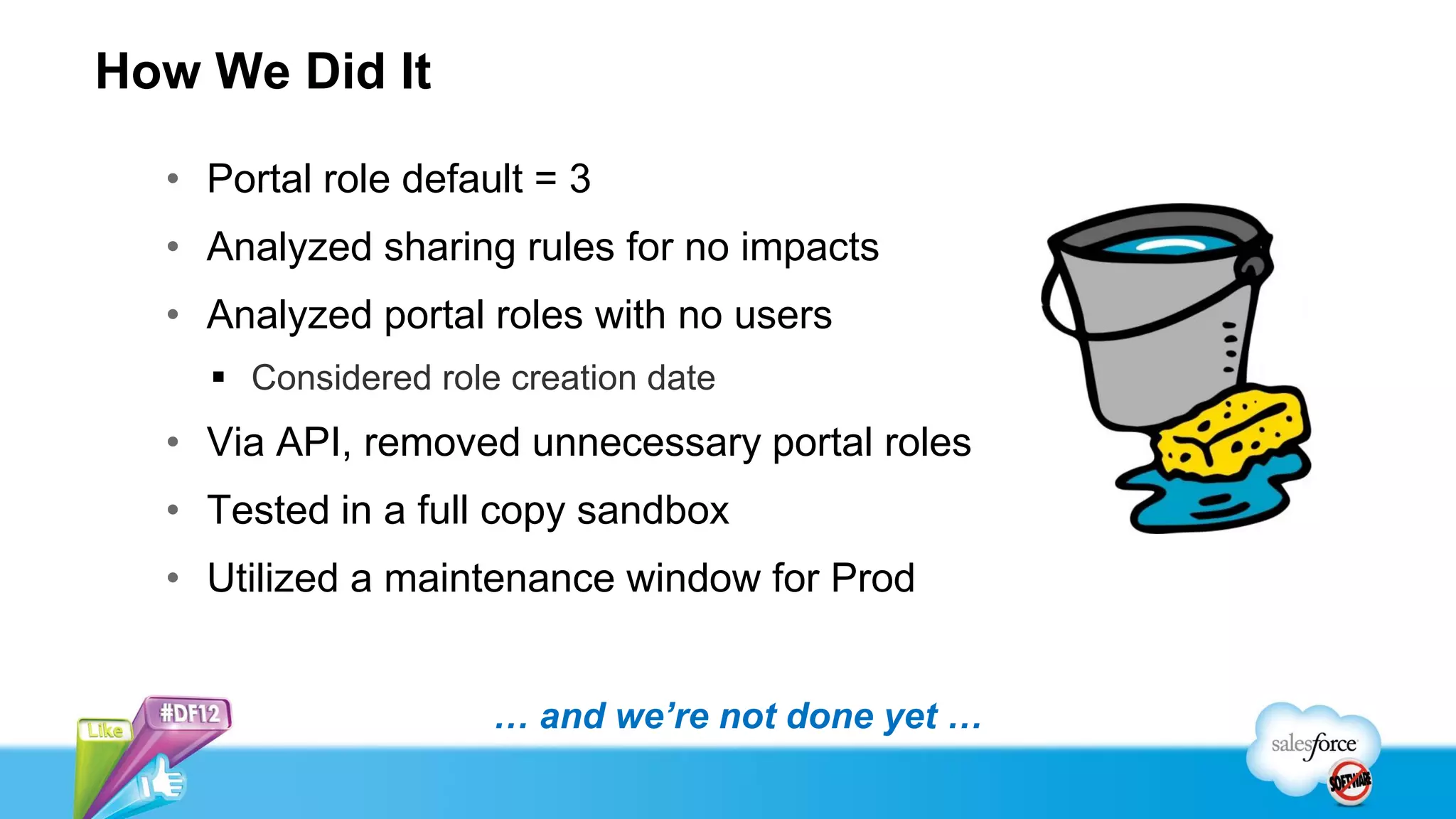 How We Did It

  • Portal role default = 3
  • Analyzed sharing rules for no impacts
  • Analyzed portal roles with no users
     Considered role creation date
  • Via API, removed unnecessary portal roles
  • Tested in a full copy sandbox
  • Utilized a maintenance window for Prod


                     … and we’re not done yet …
 
