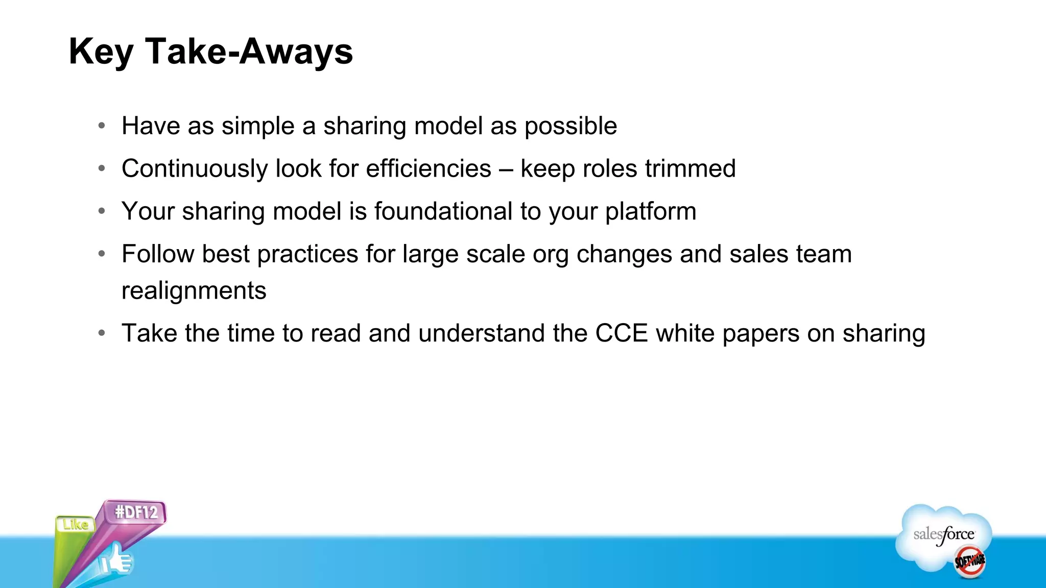 Key Take-Aways
 • Have as simple a sharing model as possible
 • Continuously look for efficiencies – keep roles trimmed
 • Your sharing model is foundational to your platform
 • Follow best practices for large scale org changes and sales team
   realignments
 • Take the time to read and understand the CCE white papers on sharing
 