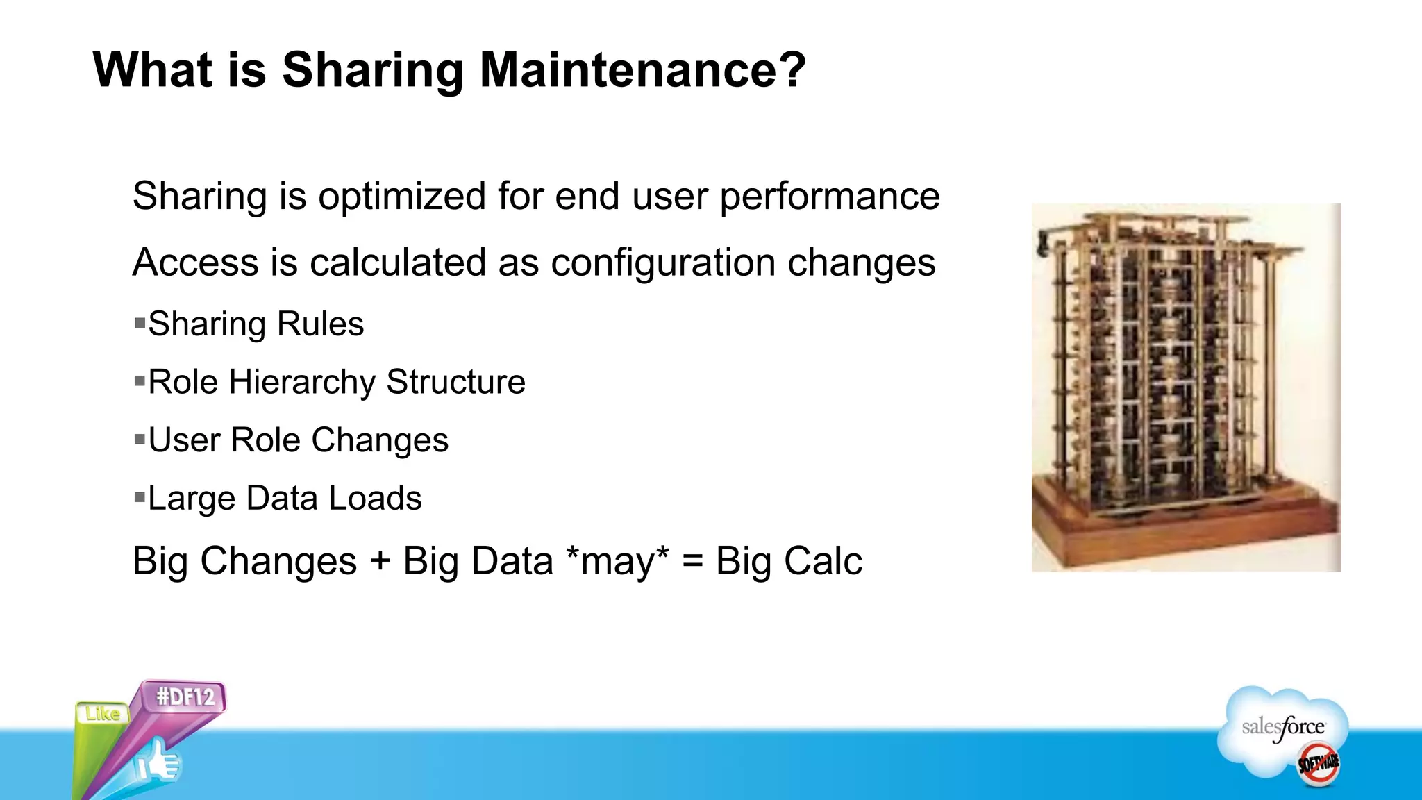 What is Sharing Maintenance?

 Sharing is optimized for end user performance
 Access is calculated as configuration changes
 Sharing Rules
 Role Hierarchy Structure
 User Role Changes
 Large Data Loads
 Big Changes + Big Data *may* = Big Calc
 