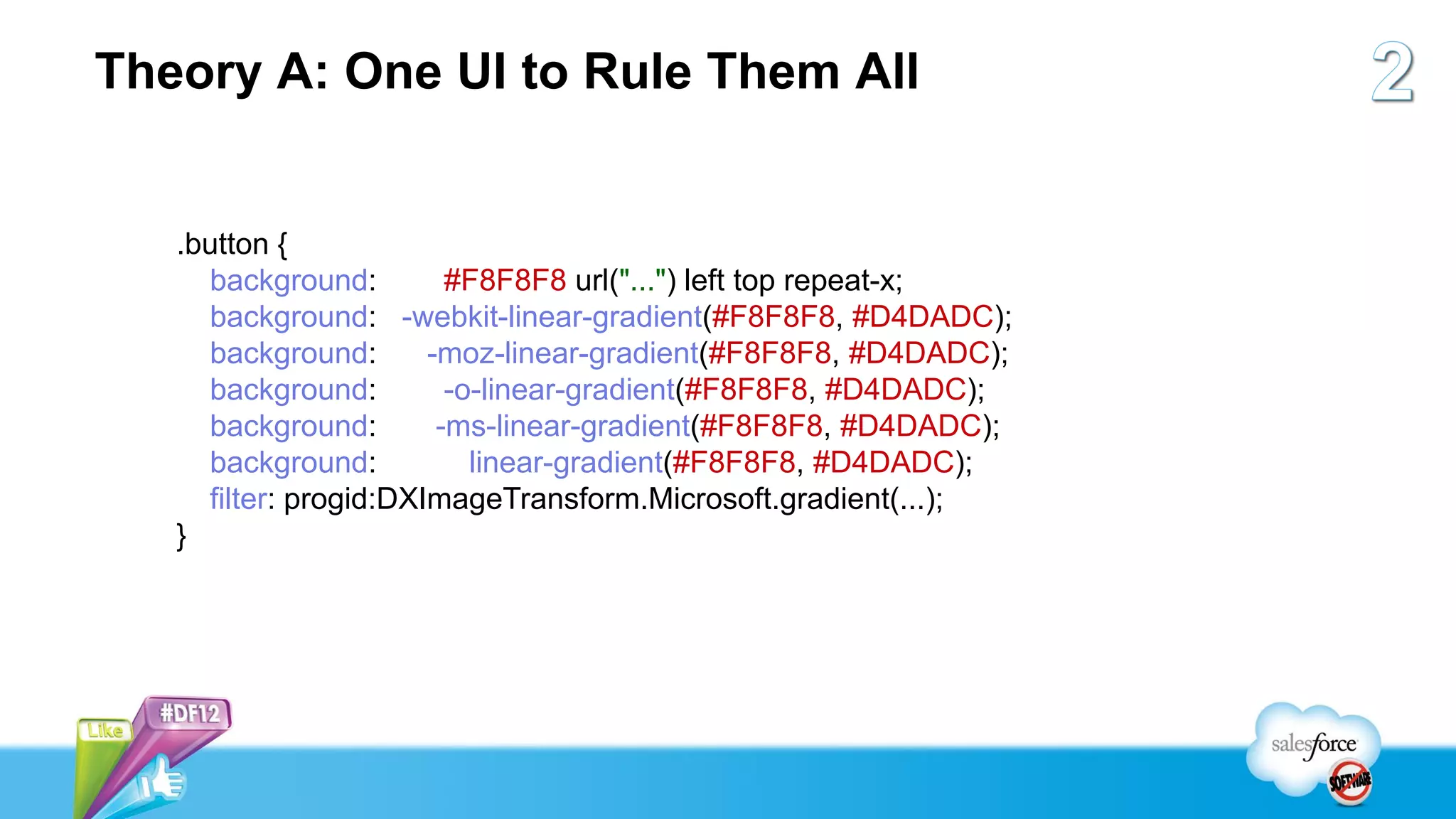 Theory A: One UI to Rule Them All


   .button {
     background:         #F8F8F8 url("...") left top repeat-x;
     background: -webkit-linear-gradient(#F8F8F8, #D4DADC);
     background:       -moz-linear-gradient(#F8F8F8, #D4DADC);
     background:         -o-linear-gradient(#F8F8F8, #D4DADC);
     background:        -ms-linear-gradient(#F8F8F8, #D4DADC);
     background:           linear-gradient(#F8F8F8, #D4DADC);
     filter: progid:DXImageTransform.Microsoft.gradient(...);
   }
 