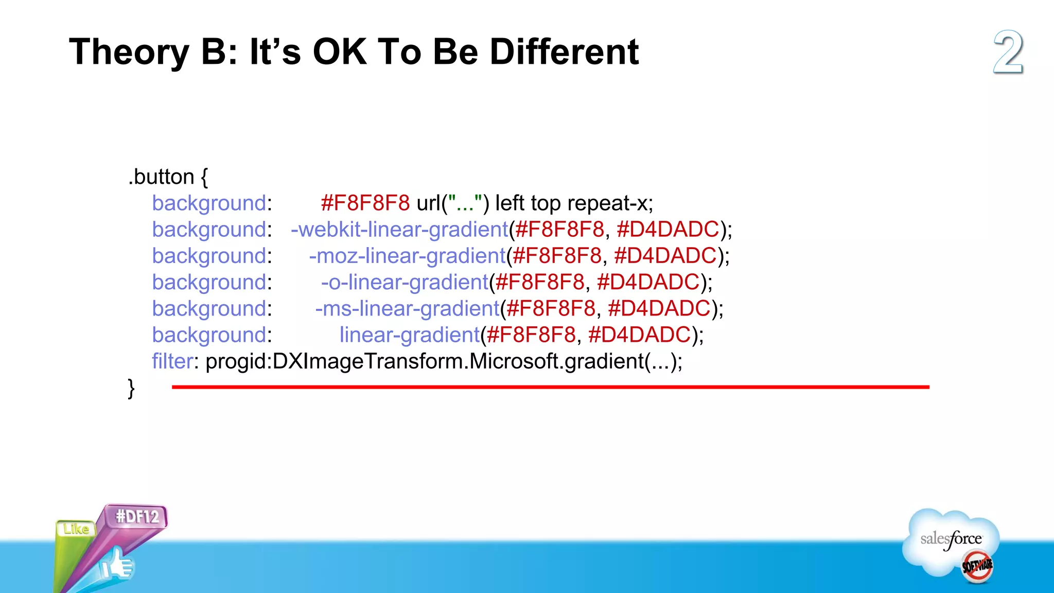 Theory B: It’s OK To Be Different


   .button {
     background:         #F8F8F8 url("...") left top repeat-x;
     background: -webkit-linear-gradient(#F8F8F8, #D4DADC);
     background:       -moz-linear-gradient(#F8F8F8, #D4DADC);
     background:         -o-linear-gradient(#F8F8F8, #D4DADC);
     background:        -ms-linear-gradient(#F8F8F8, #D4DADC);
     background:           linear-gradient(#F8F8F8, #D4DADC);
     filter: progid:DXImageTransform.Microsoft.gradient(...);
   }
 