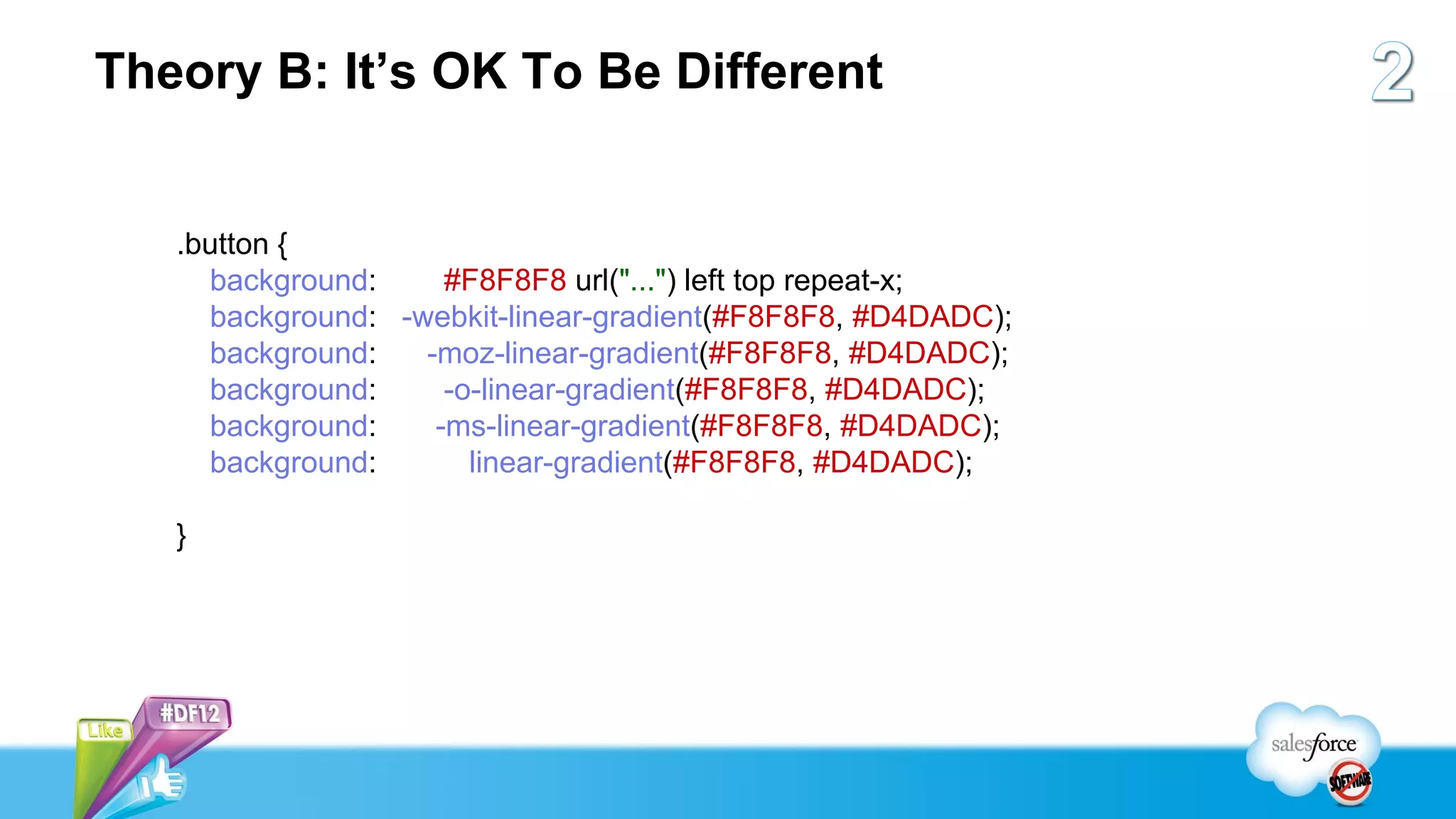 Theory B: It’s OK To Be Different


   .button {
     background:     #F8F8F8 url("...") left top repeat-x;
     background: -webkit-linear-gradient(#F8F8F8, #D4DADC);
     background:   -moz-linear-gradient(#F8F8F8, #D4DADC);
     background:     -o-linear-gradient(#F8F8F8, #D4DADC);
     background:    -ms-linear-gradient(#F8F8F8, #D4DADC);
     background:       linear-gradient(#F8F8F8, #D4DADC);

   }
 