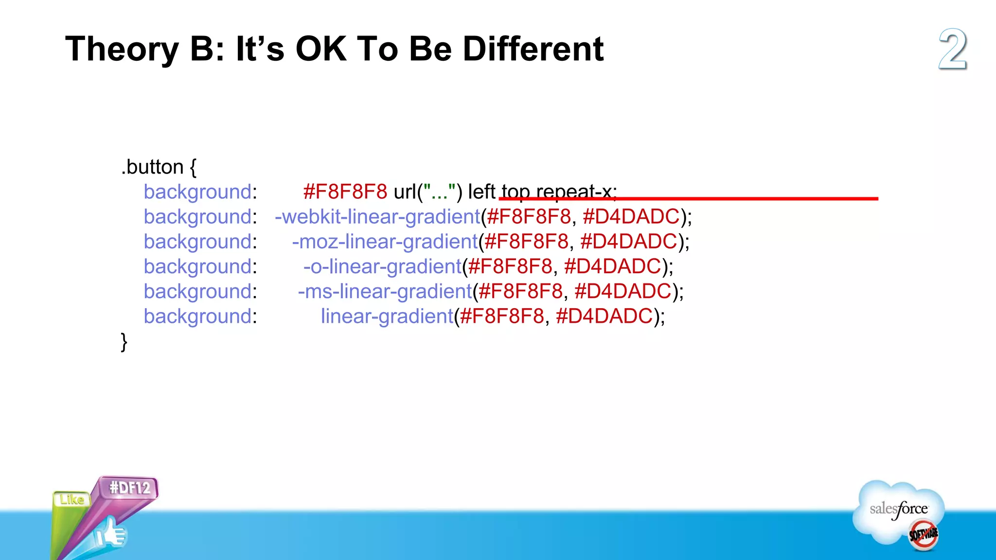 Theory B: It’s OK To Be Different


   .button {
     background:     #F8F8F8 url("...") left top repeat-x;
     background: -webkit-linear-gradient(#F8F8F8, #D4DADC);
     background:   -moz-linear-gradient(#F8F8F8, #D4DADC);
     background:     -o-linear-gradient(#F8F8F8, #D4DADC);
     background:    -ms-linear-gradient(#F8F8F8, #D4DADC);
     background:       linear-gradient(#F8F8F8, #D4DADC);
   }
 