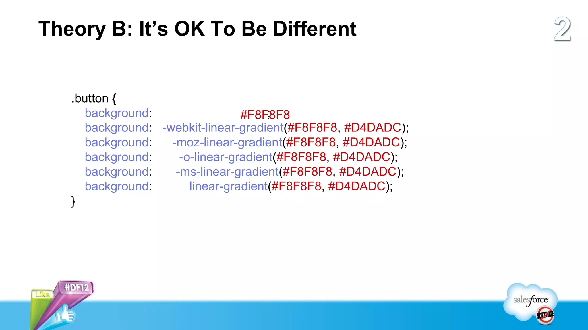 Theory B: It’s OK To Be Different


   .button {
     background:                      ;
                                 #F8F8F8
     background: -webkit-linear-gradient(#F8F8F8, #D4DADC);
     background:   -moz-linear-gradient(#F8F8F8, #D4DADC);
     background:     -o-linear-gradient(#F8F8F8, #D4DADC);
     background:    -ms-linear-gradient(#F8F8F8, #D4DADC);
     background:       linear-gradient(#F8F8F8, #D4DADC);
   }
 