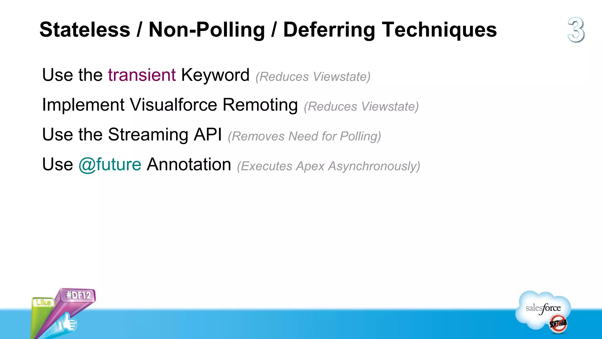 Stateless / Non-Polling / Deferring Techniques

Use the transient Keyword (Reduces Viewstate)
Implement Visualforce Remoting (Reduces Viewstate)
Use the Streaming API (Removes Need for Polling)
Use @future Annotation (Executes Apex Asynchronously)
 