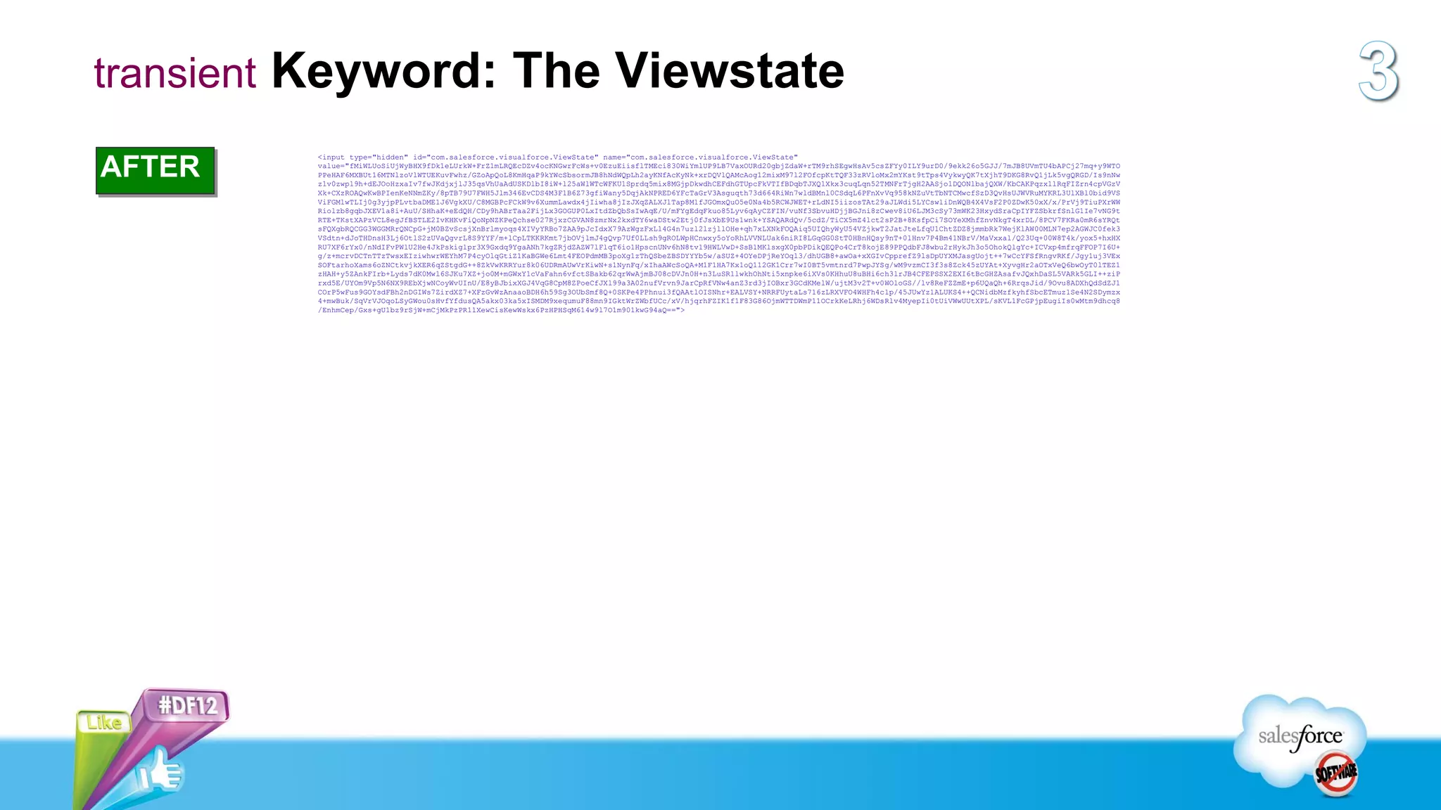 transient Keyword: The Viewstate

AFTER
         <input type="hidden" id="com.salesforce.visualforce.ViewState" name="com.salesforce.visualforce.ViewState"
         value="fMiWLUoSiUjWyBHX9fDk1eLUrkW+FrZ1mLRQEcDZv4ocKNGwrFcWs+v0EzuEiisflTMEci830WiYmlUP9LB7VaxOURd20gbjZdaW+rTM9rhSEgwHsAv5csZFYy0ILY9urD0/9ekk26o5GJJ/7mJB8UVmTU4bAPCj27mq+y9WTO
         PPeHAF6MXBUt16MTNlzoVlWTUEKuvFwhz/GZoApQoL8KmHqaP9kYWcSbsormJB8hNdWQpLh2ayKNfAcKyNk+xrDQVlQAMcAog12mixM97l2FOfcpKtTQF33zRVloMx2mYKst9tTps4VykwyQK7tXjhT9DKG8RvQ1jLk5vgQRGD/Is9nNw
         z1v0zwpl9h+dEJOoHzxaIv7fwJKdjxjlJ35qsVhUaAdUSKDlbI8iW+l25aWlWTcWFKU1Sprdq5mix8MGjpDkwdhCEFdhGTUpcFkVTIfBDqbTJXQ1Xkx3cuqLqn52TMNFrTjgH2AASjo1DQONlbajQXW/KbCAKPqzx1lRqFIZrn4cpVGzV
         Xk+CXzROAQwKwBPIenKeNNmZKy/8pTB79U7FWH5Jlm346EvCDS4M3F1B6Z73gfiWany5DqjAkNPRED6YFcTaGrV3Asguqth73d664RiWn7wldBMnl0CSdqL6PFnXvVq958kNZuVtTbNTCMwcfSzD3QvHsUJWVRuMYKRL3UlXBl0bid9VS
         ViFGMlwTLIj0g3yjpPLvtbaDME1J6VgkXU/C8MGBPcFCkW9v6XummLawdx4jIiwha8jIzJXqZALXJlTap8M1fJGOmxQuO5e0Na4b5RCWJWET+rLdNI5iizosTAt29aJLWdi5LYCsw1iDnWQB4X4VsF2P0ZDwK50xX/x/PrVj9TiuPXrWW
         Riolzb8gqbJXEV1a8i+AuU/SHhaK+eEdQH/CDy9hABrTaa2FijLx3GOGUP0LxItdZbQbSsIwAqE/U/mFYgEdqFkuo85Lyv6qAyCZFIN/vuNf3SbvuHDjjBGJni8zCwev8iU6LJM3cSy73mWK23HxydSraCpIYFZSbkrfSnlG1Ie7vNG9t
         RTE+TKstXAPzVCL8egJfBSTLE2IvKHKvFiQoNpNZKPeQchse027RjxzCGVAN8zmrNx2kxdTY6waDStw2Etj0fJsXbE9Us1wnk+YSAQARdQv/5cdZ/TiCX5mZ4lct2sP2B+8KsfpCi7SOYeXMhfZnvNkgT4xrDL/8PCV7FKRa0mR6sYRQt
         sFQXgbRQCGG3WGGMRrQNCpG+jM0BZvScsjXnBrlmyoqs4XIVyYRBo7ZAA9pJcIdxX79AzWgzFxL14G4n7uzl2lzjllOHe+qh7xLXNkFOQAiq5UIQhyWyU54VZjkwT2JatJteLfqU1ChtZDZ8jmmbRk7WejKlAW00MLN7ep2AGWJC0fek3
         VSdtn+dJoTHDnsH3Lj6OtlS2zUVaQgvrL8S9YYF/m+lCpLTKKRKmt7jbOVjlmJ4gQvp7Uf0LLsh9gROLWpHCnwxy5oYoRhLVVNLUak6niRI8LGqGG0StT0HBnHQsy9nT+01Hnv7P4Bm41NBrV/MaVxxal/Q23Uq+00W8T4k/yox5+hxHX
         RU7XF6rYx0/nNdIFvPWlU2He4JkPskiglpr3X9Gxdq9YgaANh7kgZRjdZAZW7lFlqT6io1HpscnUNv6hN8tv19HWLVwD+SsB1MKlsxgX0pbPDikQEQPo4CrT8kojE89PPQdbFJ8wbu2rHykJh3o5OhokQlgYc+ICVxp4mfrqFFOP7I6U+
         g/z+mcrvDCTnTTzTwsxEIziwhwrWEYhM7P4cyOlqGtiZ1KaBGWe6Lmt4FEOPdmMB3poXg1zThQSbeZBSDYYYb5w/aSUZ+4OYeDPjReYOql3/dhUGB8+awOa+xXGIvCpprefZ9lsDpUYXMJasgUojt++7wCcYFSfRngvRKf/Jgy1uj3VEx
         SOFtarhoXams6oZNCtkvjkXER6qZStgdG++8ZkVwKRRYur8k06UDRmAUwVrKiwN+s1NynFq/xIhaAWcSoQA+M1F1HA7Kx1oQ112GK1Crr7wI0BT5vmtnrd7PwpJYSg/wM9vzmCI3f3s8Zck45zUYAt+XyvgHr2aOTxVeQ6bwOyT0lTEZ1
         zHAH+y5ZAnkFIrb+Lyds7dK0Mwl6SJKu7XZ+jo0M+mGWxY1cVaFahn6vfctSBakb62qrWwAjmBJ08cDVJn0H+n3LuSR1lwkhOhNti5xnpke6iXVs0KHhuU8uBHi6ch3lrJB4CFEPSSX2EXI6tBcGHZAsafvJQxhDaSL5VARk5GLI++ziP
         rxd5E/UYOm9Vp5N6NX9REbXjwNCoyWvUInU/E8yBJbixXGJ4VqG8CpM8ZPoeCfJXl99a3A02nufVrvn9JarCpRfVNw4anZ3rd3jIOBxr3GCdKMelW/ujtM3v2T+v0WOloGS//lv8ReFZZmE+p6UQaQh+6RrqsJid/9Ovu8ADXhQdSdZJ1
         COrP5wFus9GOYsdFBh2nDGIWs7ZirdXZ7+XFzGvWzAnaaoBDH6h59Sg3OUbSmf8Q+0SKPe4PPhnui3fQAAtlOISNhr+EALVSY+NRRFUytaLs716zLRXVFO4WHFh4c1p/45JUwYz1ALUKS4++QCNidbMzfkyhfSbcETmuz1Se4N2SDymzx
         4+mwBuk/SqVrVJOqoLSyGWou0sHvfYfdusQA5akx03ka5xISMDM9xequmuF88mn9IGktWrZWbfUCc/xV/hjqrhFZIK1f1F83G86OjmWTTDWmP11OCrkKeLRhj6WDsRlv4MyepIi0tUiVWwUUtXPL/sKVL1FcGPjpEugiIs0wMtm9dhcq8
         /EnhmCep/Gxs+gU1bz9rSjW+mCjMkPzPR11XewCisKewWskx6PzHPHSqM614w9l7O1m901kwG94aQ==">
 