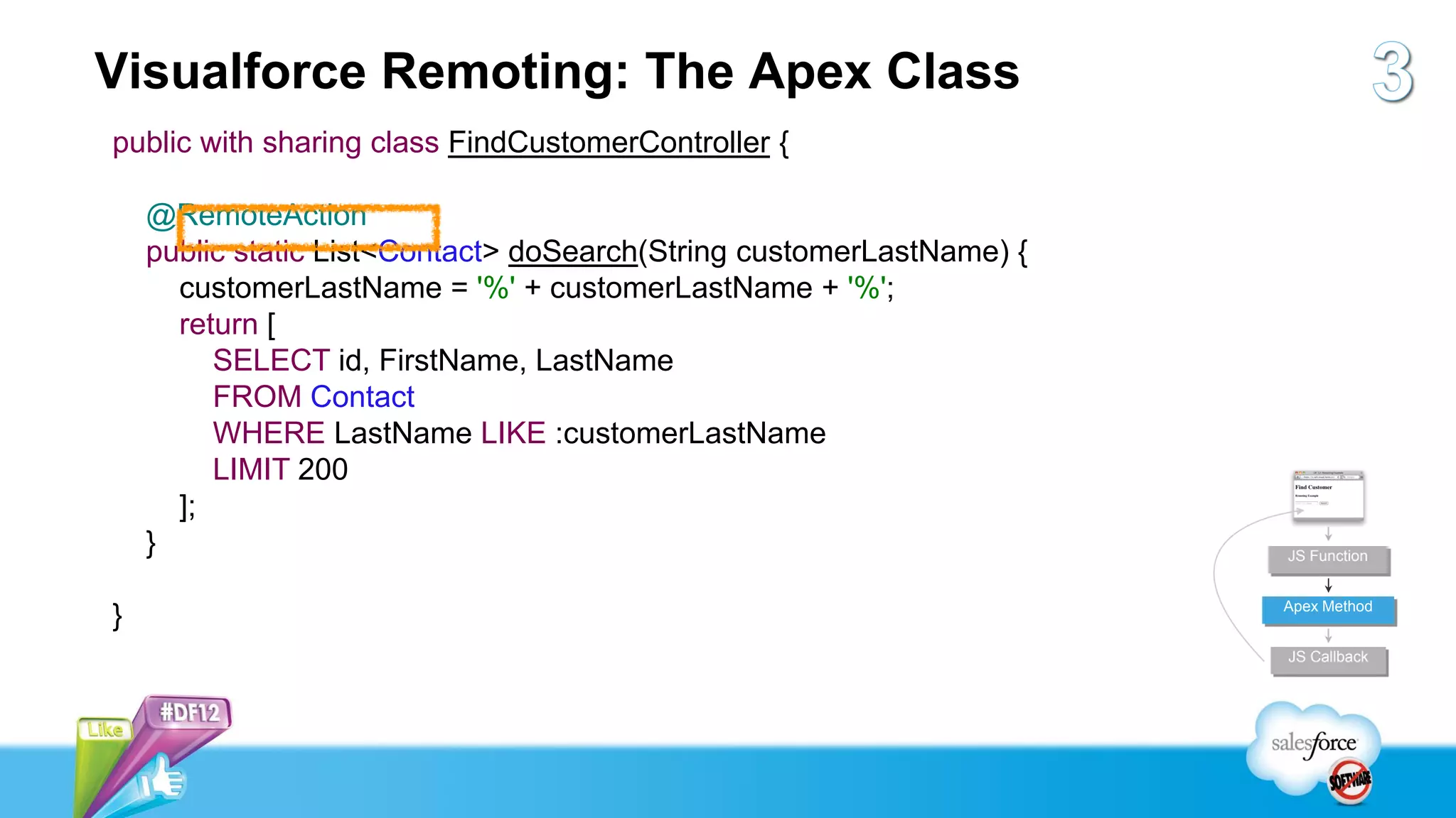 Visualforce Remoting: The Apex Class
public with sharing class FindCustomerController {

    @RemoteAction
    public static List<Contact> doSearch(String customerLastName) {
      customerLastName = '%' + customerLastName + '%';
      return [
         SELECT id, FirstName, LastName
         FROM Contact
         WHERE LastName LIKE :customerLastName
         LIMIT 200
      ];
    }                                                                 JS Function


                                                                      Apex Method
}
                                                                      JS Callback
 