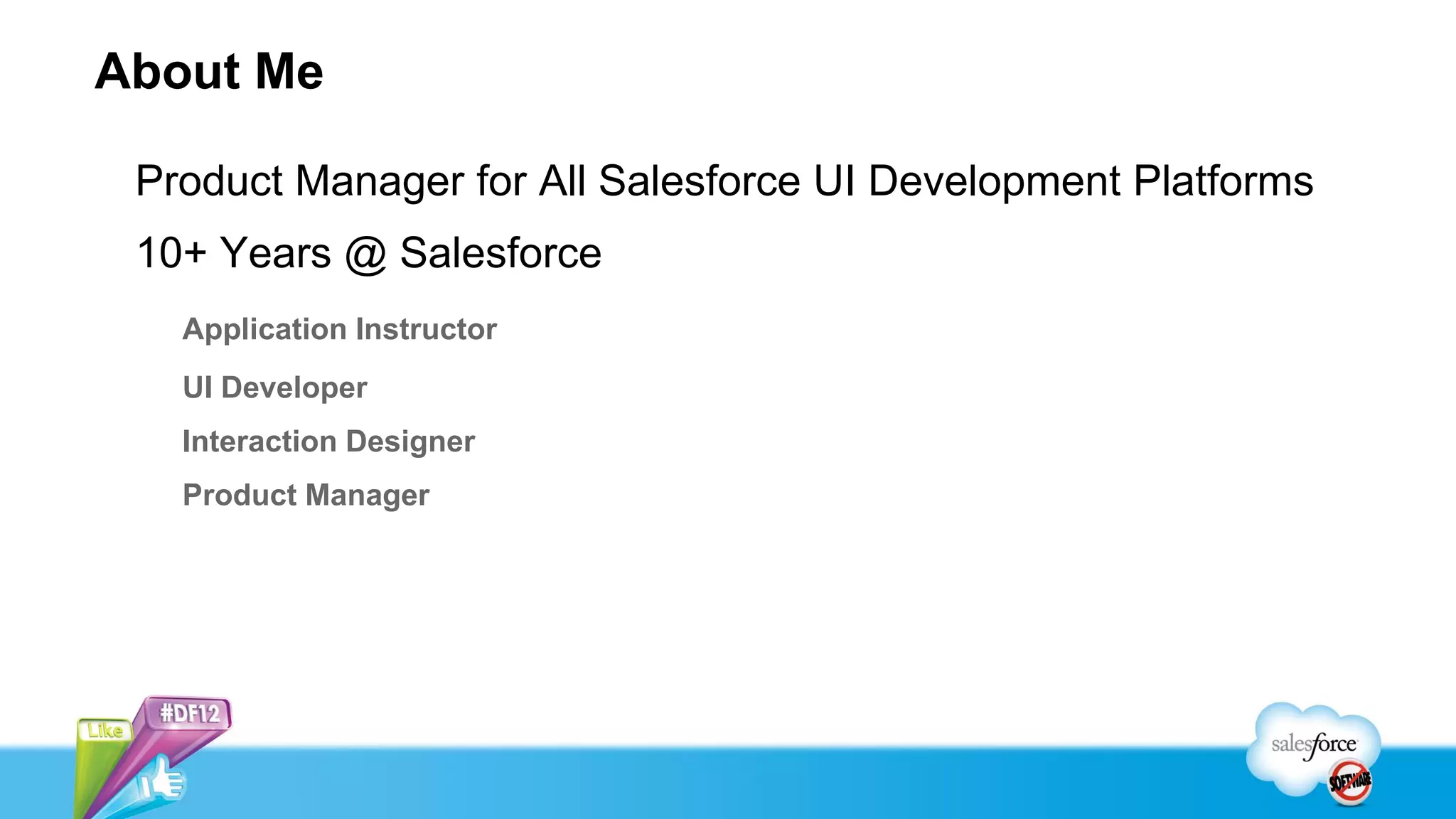 About Me

 Product Manager for All Salesforce UI Development Platforms
 10+ Years @ Salesforce
   Application Instructor
   UI Developer
   Interaction Designer
   Product Manager
 
