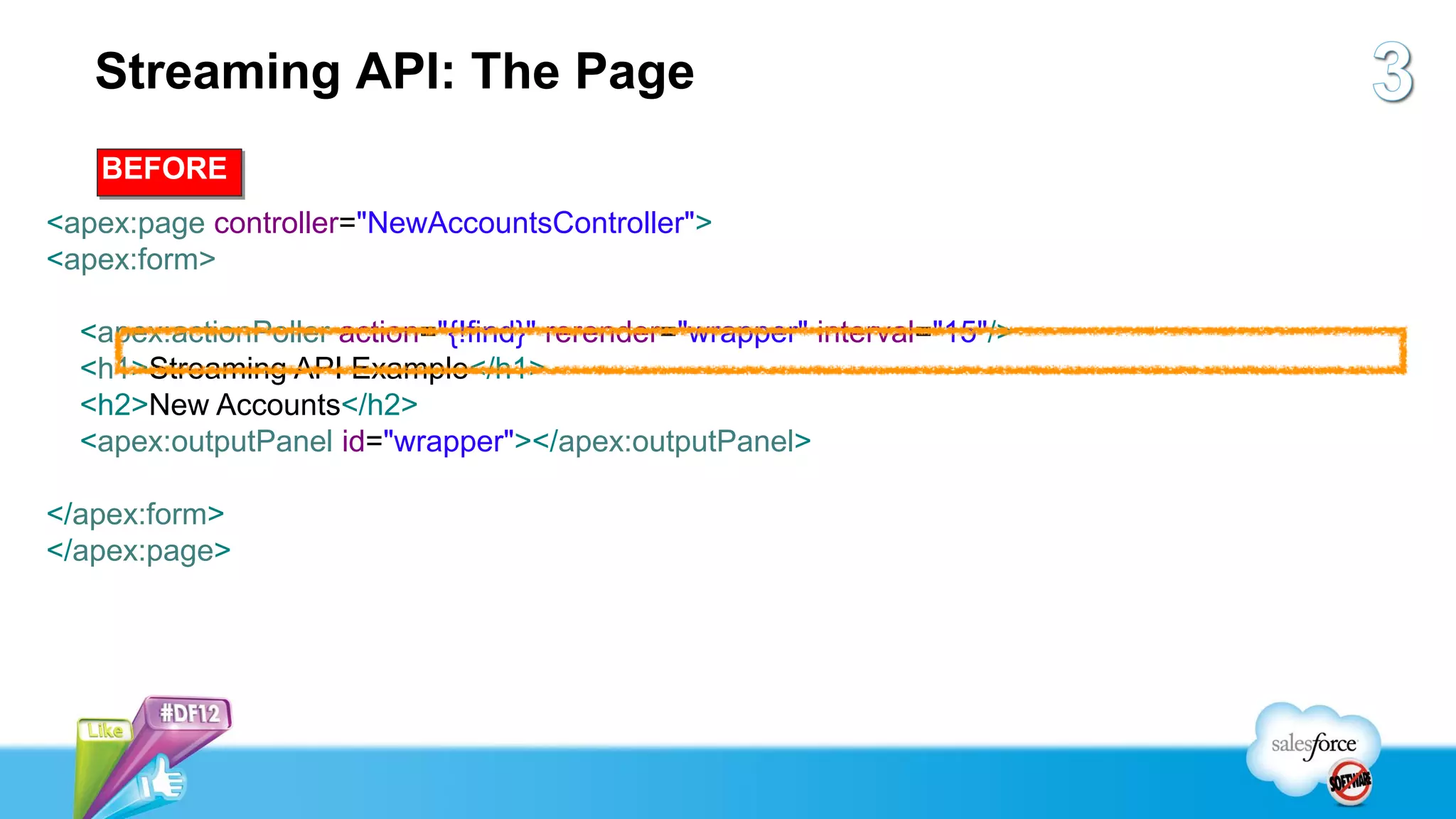 Streaming API: The Page
   BEFORE
<apex:page controller="NewAccountsController">
<apex:form>

  <apex:actionPoller action="{!find}" rerender="wrapper" interval="15"/>
  <h1>Streaming API Example</h1>
  <h2>New Accounts</h2>
  <apex:outputPanel id="wrapper"></apex:outputPanel>

</apex:form>
</apex:page>
 