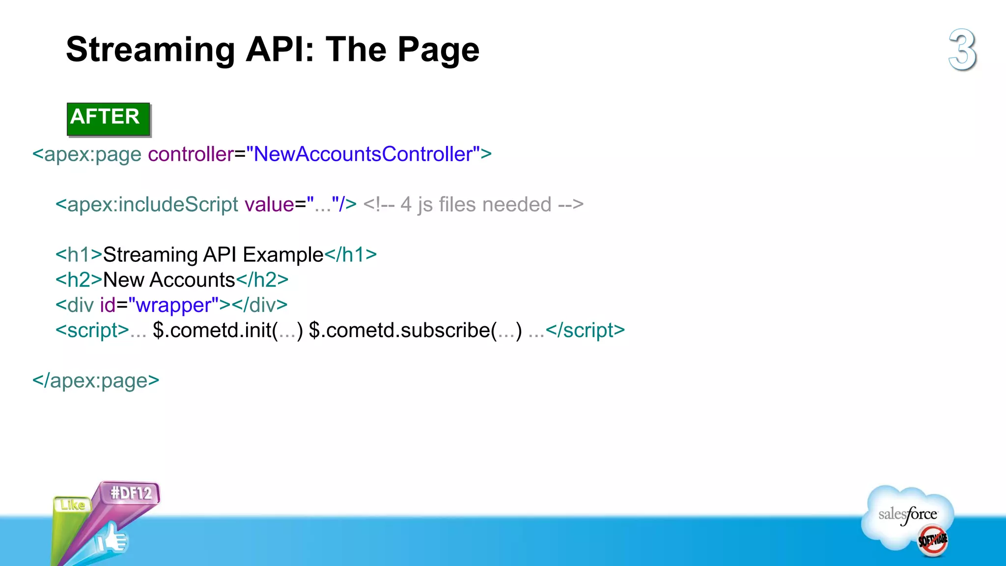 Streaming API: The Page
   AFTER
<apex:page controller="NewAccountsController">

  <apex:includeScript value="..."/> <!-- 4 js files needed -->

  <h1>Streaming API Example</h1>
  <h2>New Accounts</h2>
  <div id="wrapper"></div>
  <script>... $.cometd.init(...) $.cometd.subscribe(...) ...</script>

</apex:page>
 