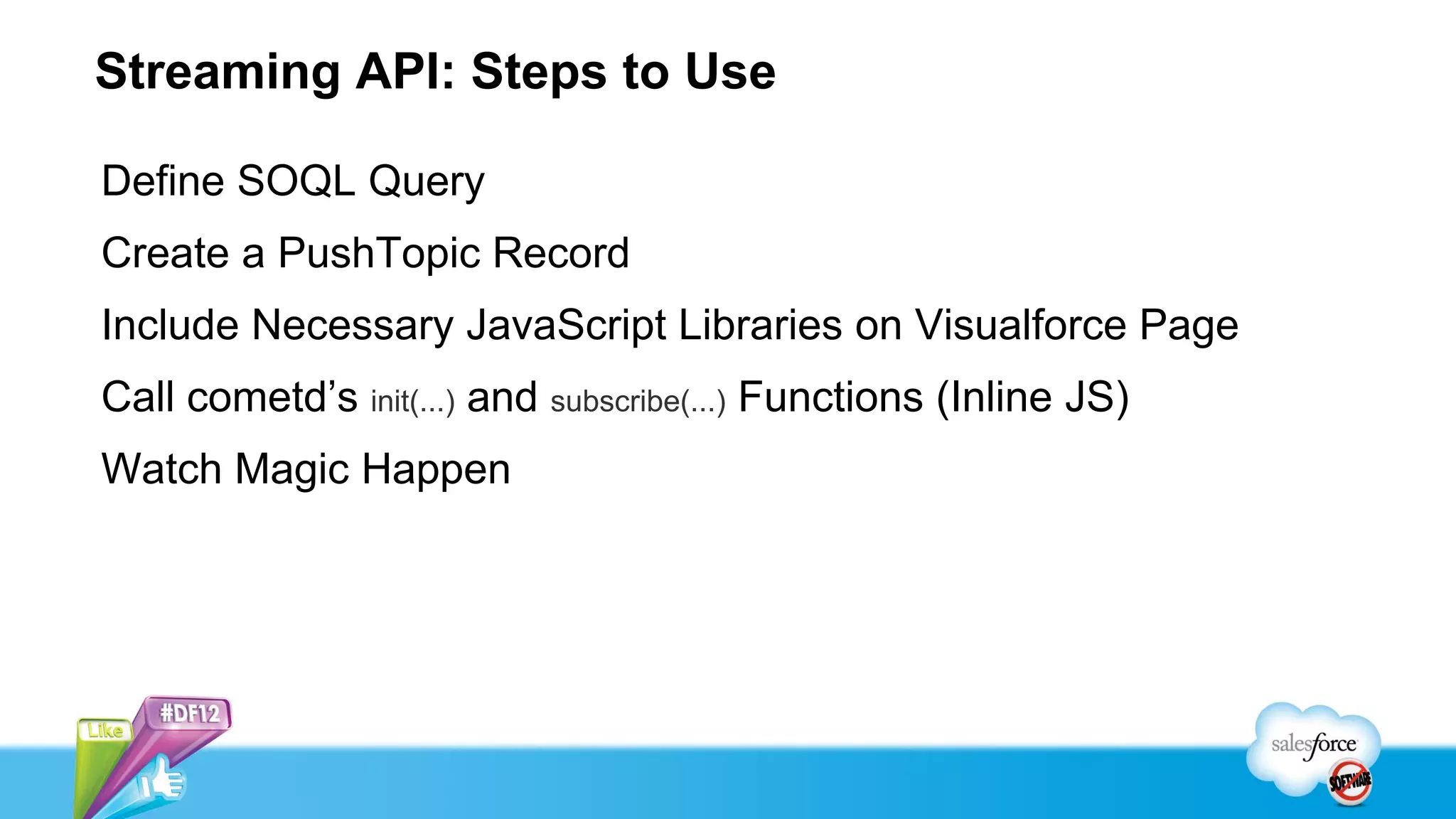 Streaming API: Steps to Use

Define SOQL Query
Create a PushTopic Record
Include Necessary JavaScript Libraries on Visualforce Page
Call cometd’s init(...) and subscribe(...) Functions (Inline JS)
Watch Magic Happen
 