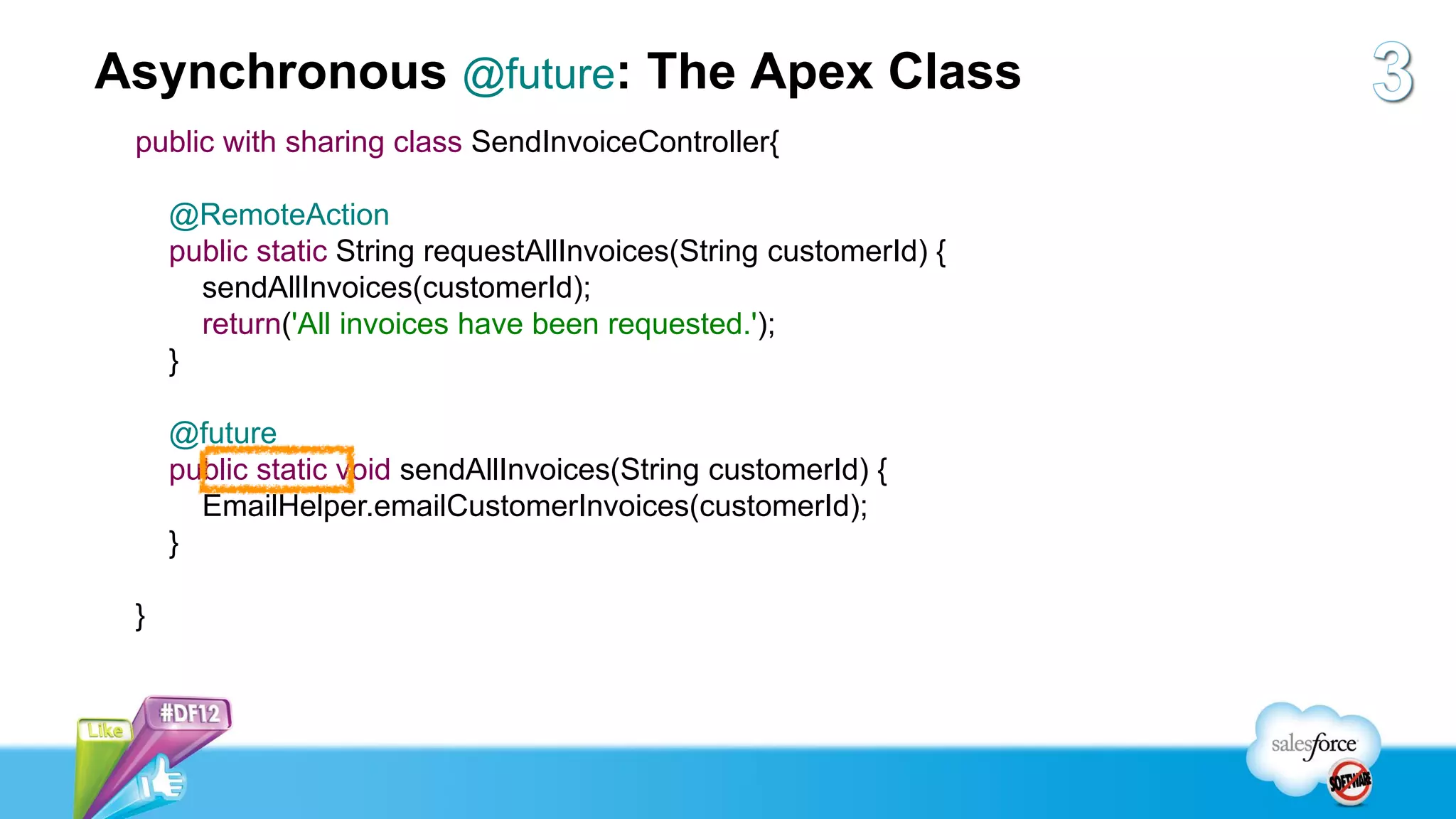 Asynchronous @future: The Apex Class
 public with sharing class SendInvoiceController{

     @RemoteAction
     public static String requestAllInvoices(String customerId) {
       sendAllInvoices(customerId);
       return('All invoices have been requested.');
     }

     @future
     public static void sendAllInvoices(String customerId) {
       EmailHelper.emailCustomerInvoices(customerId);
     }

 }
 