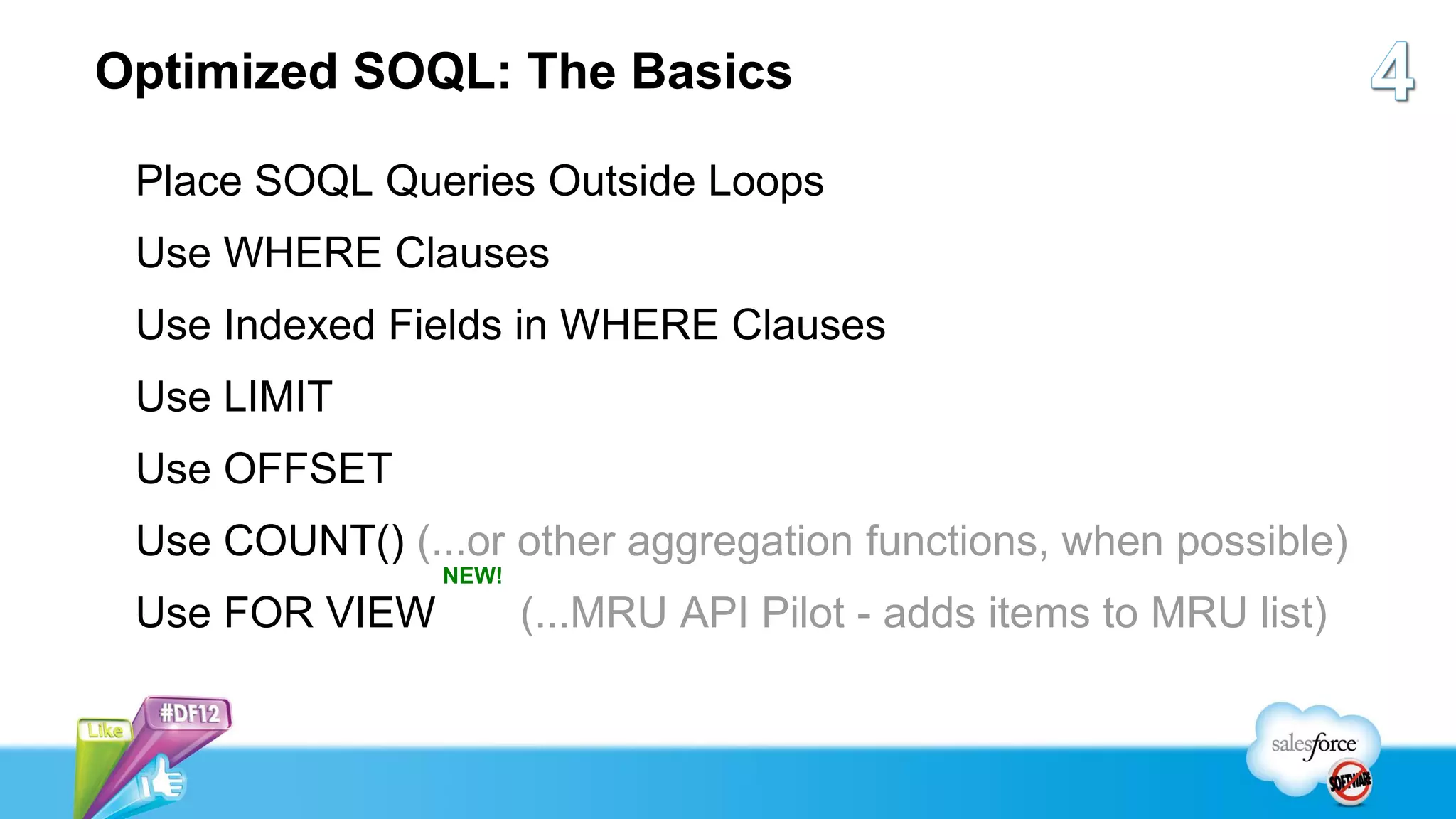 Optimized SOQL: The Basics

 Place SOQL Queries Outside Loops
 Use WHERE Clauses
 Use Indexed Fields in WHERE Clauses
 Use LIMIT
 Use OFFSET
 Use COUNT() (...or other aggregation functions, when possible)
                NEW!
 Use FOR VIEW          (...MRU API Pilot - adds items to MRU list)
 