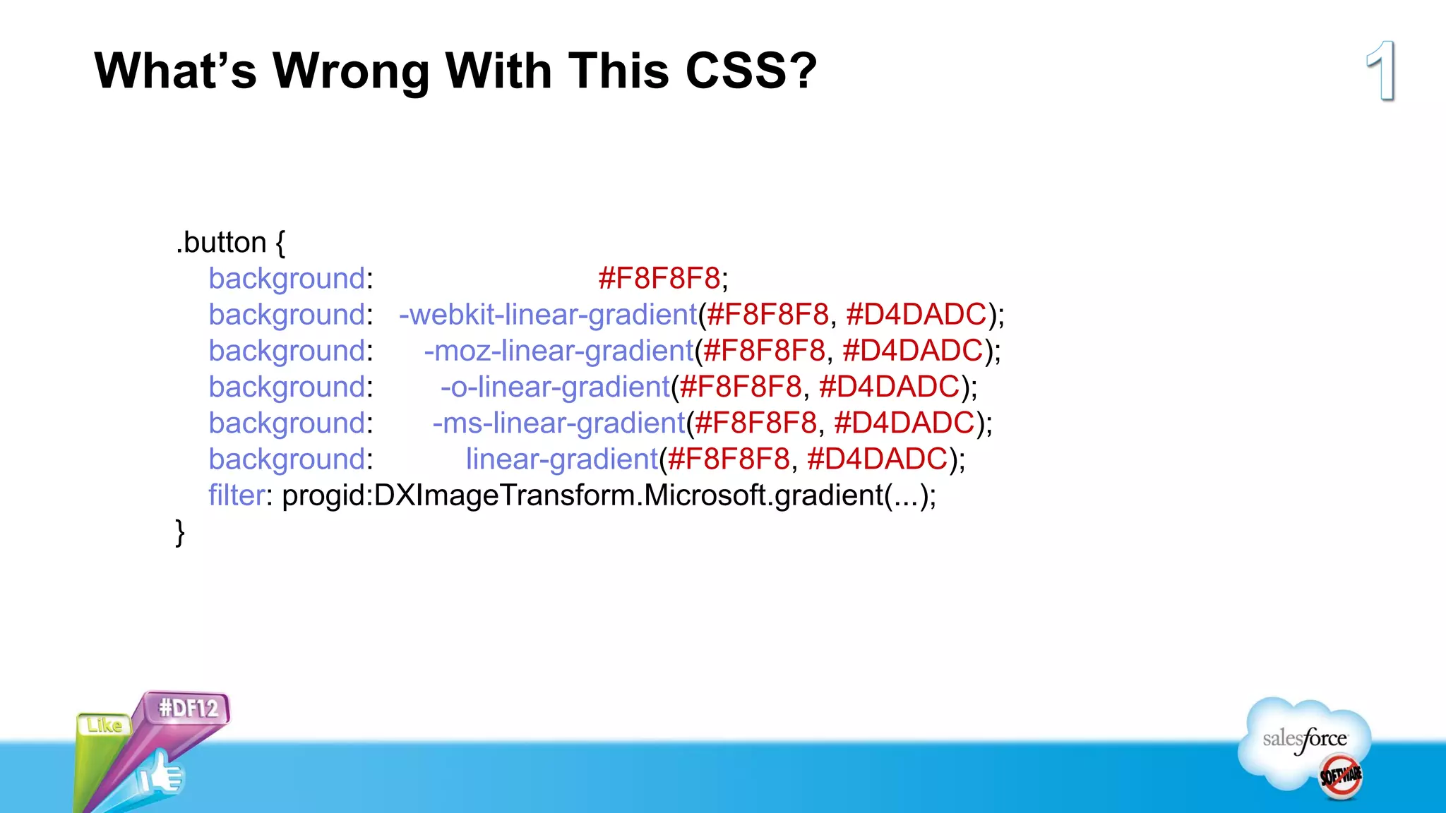 What’s Wrong With This CSS?


   .button {
     background:                      #F8F8F8;
     background: -webkit-linear-gradient(#F8F8F8, #D4DADC);
     background:       -moz-linear-gradient(#F8F8F8, #D4DADC);
     background:         -o-linear-gradient(#F8F8F8, #D4DADC);
     background:        -ms-linear-gradient(#F8F8F8, #D4DADC);
     background:           linear-gradient(#F8F8F8, #D4DADC);
     filter: progid:DXImageTransform.Microsoft.gradient(...);
   }
 