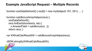 Example JavaScript Request – Multiple Records

function xxxDataDefxxx0() { rec[0] = new mySobject( 101, 201); … }

function calcBonusArrayHelper(recs) {
  xxxDataDefxxx0();
  recs.forEach(function(x, idx) {
    x.AnswerField = calcBonus(x); });
  return recs; }

var XXfinalCalcResultXX = calcBonusArrayHelper(recs);

JSON.stringify(XXfinalCalcResultXX);
 