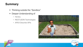 Summary
   Thinking outside the “Sandbox”
   Deeper Understanding of
     • Heroku
     • REST/JSON Technologies
     • APEX Describe APIs
 