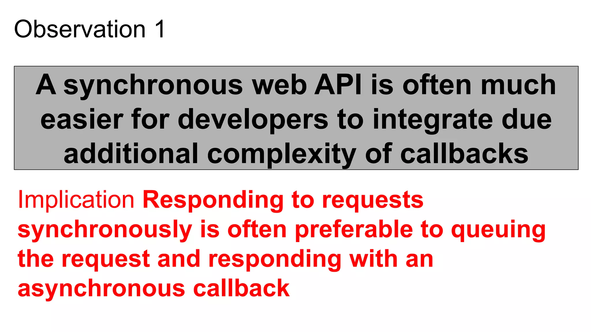 Observation 1

 A synchronous web API is often much
 easier for developers to integrate due
   additional complexity of callbacks
Implication Responding to requests
synchronously is often preferable to queuing
the request and responding with an
asynchronous callback
 