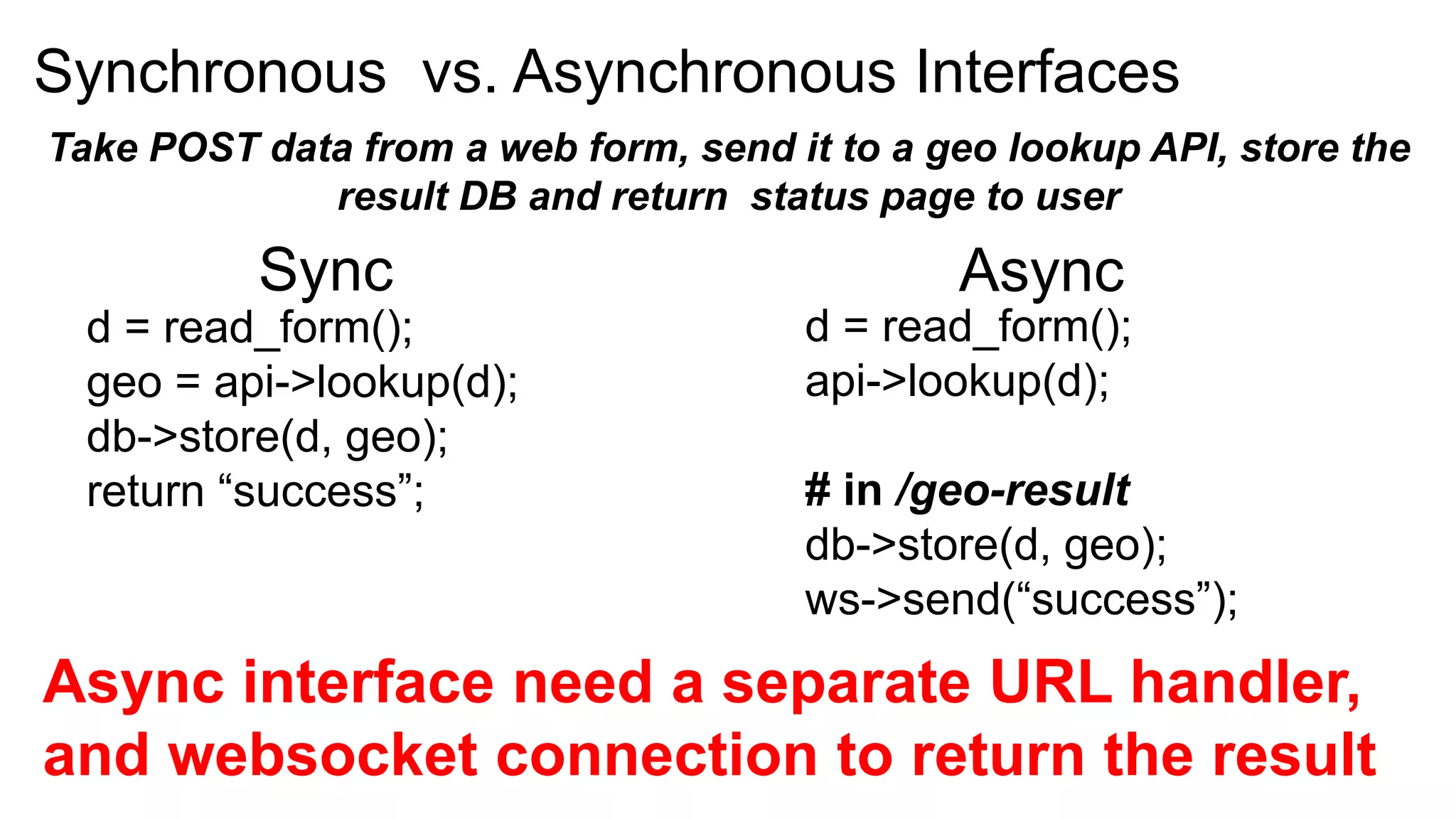 Synchronous vs. Asynchronous Interfaces
Take POST data from a web form, send it to a geo lookup API, store the
             result DB and return status page to user
          Sync                                Async
  d = read_form();                    d = read_form();
  geo = api->lookup(d);               api->lookup(d);
  db->store(d, geo);
  return “success”;                   # in /geo-result
                                      db->store(d, geo);
                                      ws->send(“success”);
Async interface need a separate URL handler,
and websocket connection to return the result
 