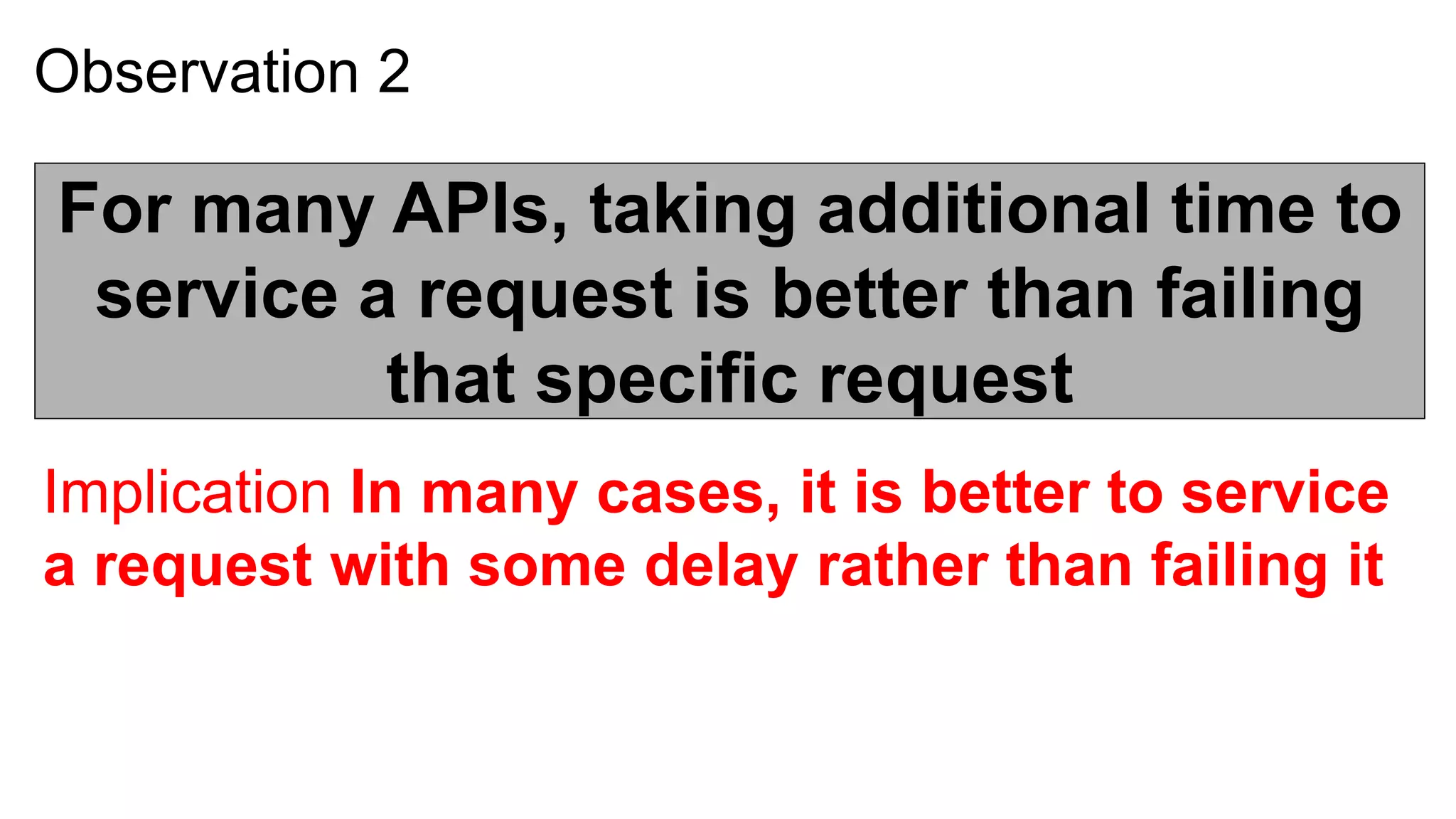Observation 2

For many APIs, taking additional time to
 service a request is better than failing
          that specific request
Implication In many cases, it is better to service
a request with some delay rather than failing it
 