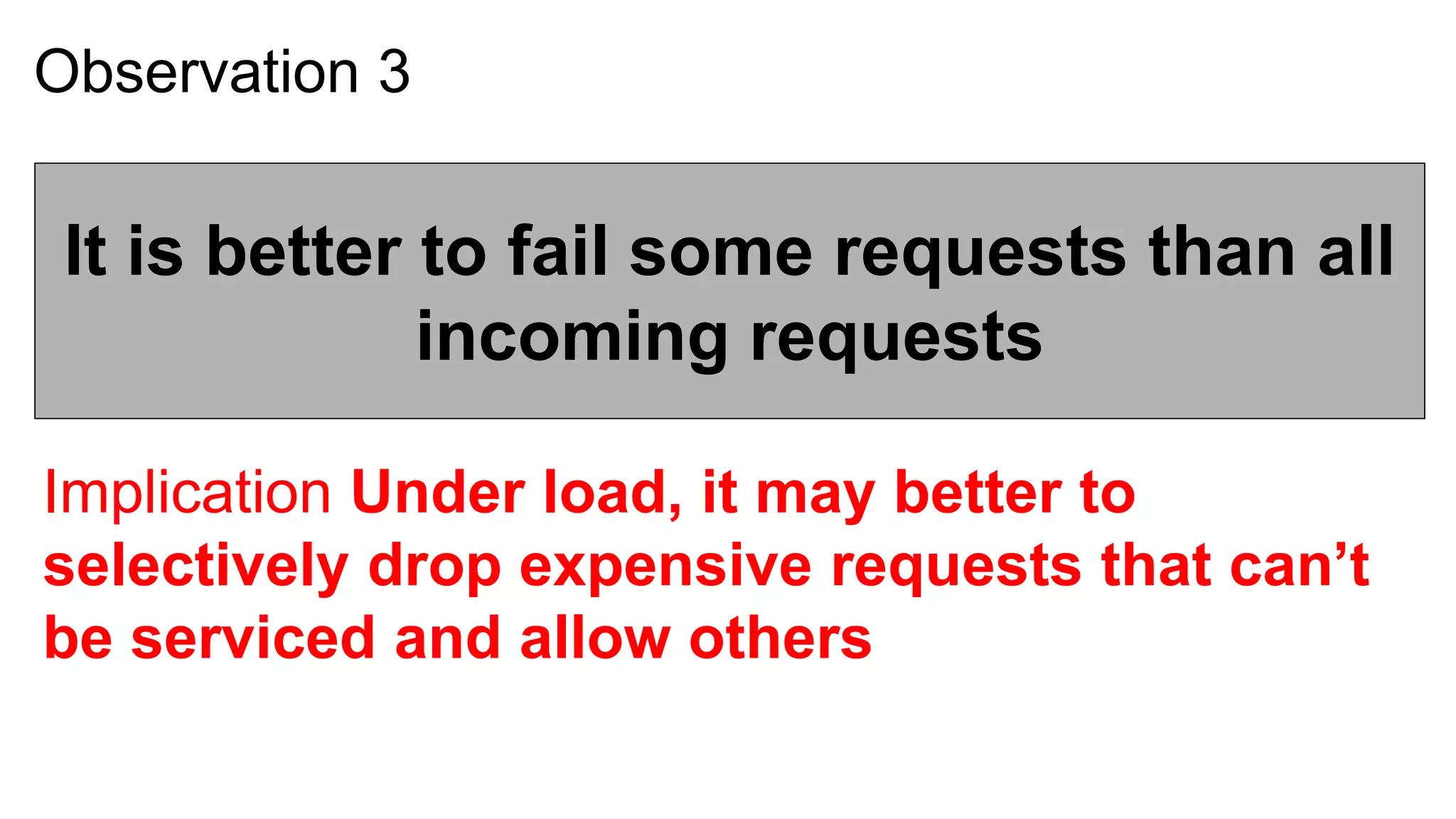 Observation 3


 It is better to fail some requests than all
              incoming requests

Implication Under load, it may better to
selectively drop expensive requests that can’t
be serviced and allow others
 