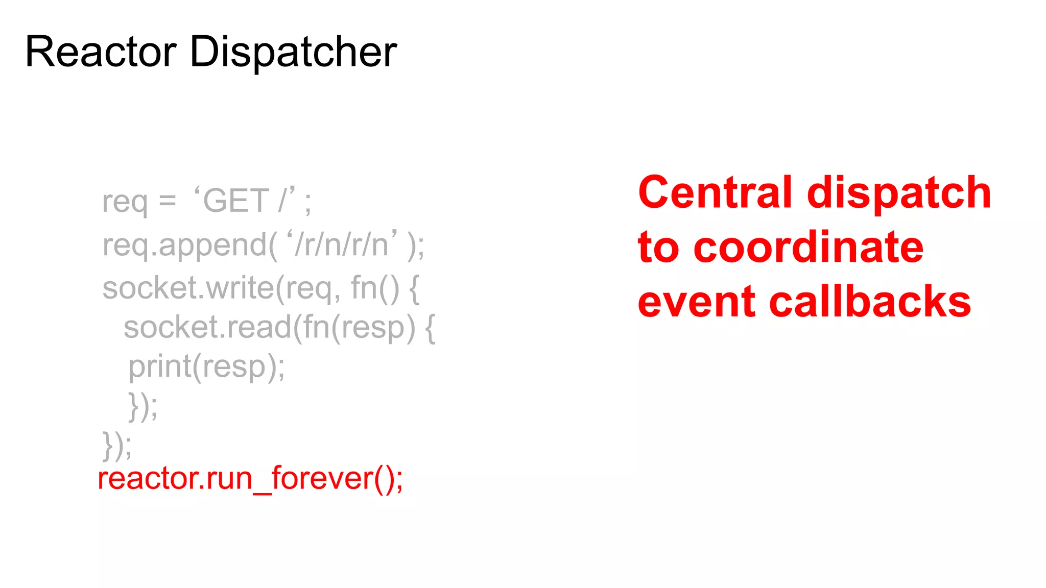 Reactor Dispatcher


   req = ‘GET /’;             Central dispatch
   req.append(‘/r/n/r/n’);    to coordinate
   socket.write(req, fn() {
     socket.read(fn(resp) {
                              event callbacks
     print(resp);
     });
   });
   reactor.run_forever();
 