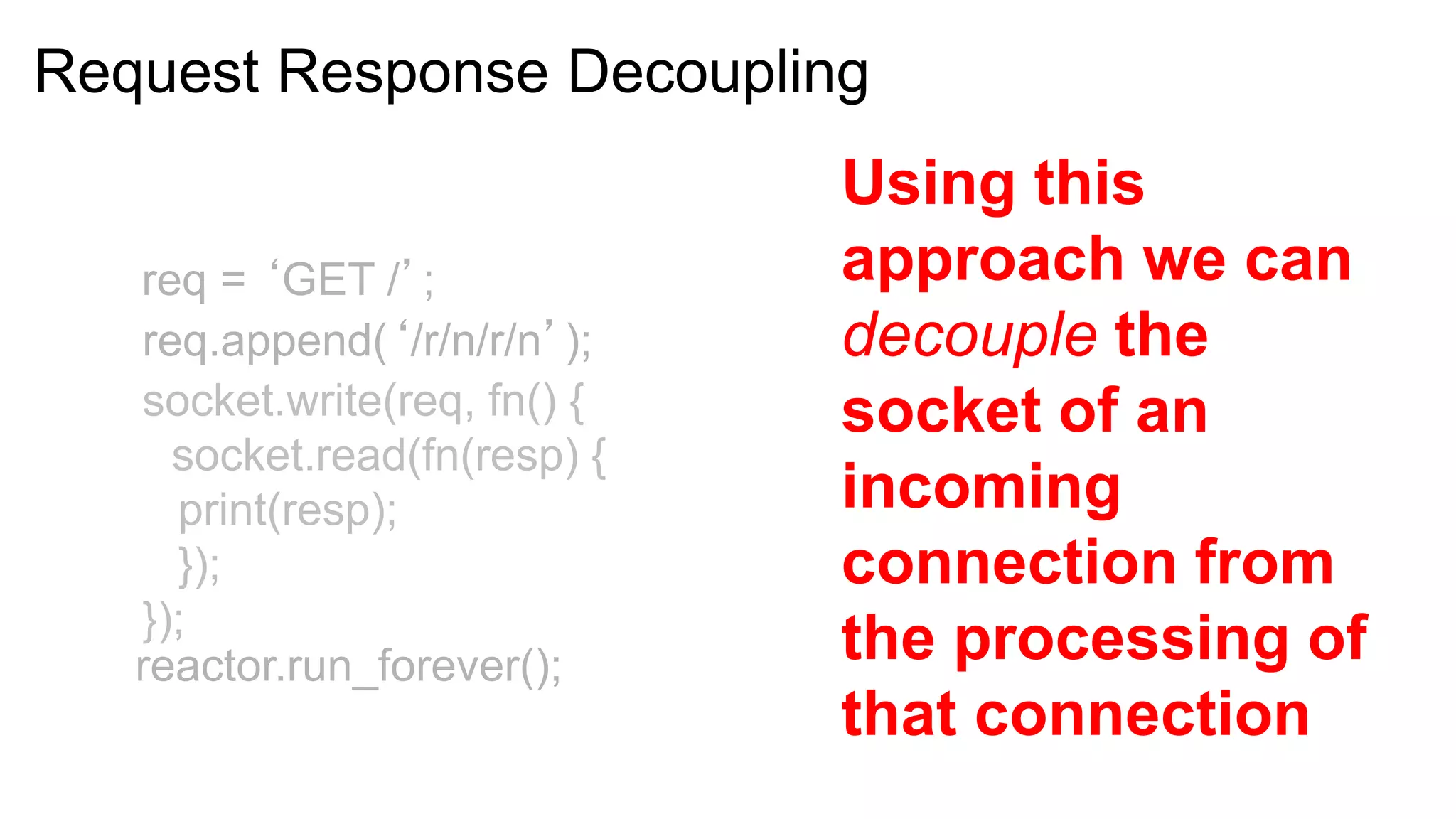 Request Response Decoupling
                              Using this
   req = ‘GET /’;             approach we can
   req.append(‘/r/n/r/n’);    decouple the
   socket.write(req, fn() {   socket of an
     socket.read(fn(resp) {
     print(resp);             incoming
     });                      connection from
   });
   reactor.run_forever();     the processing of
                              that connection
 