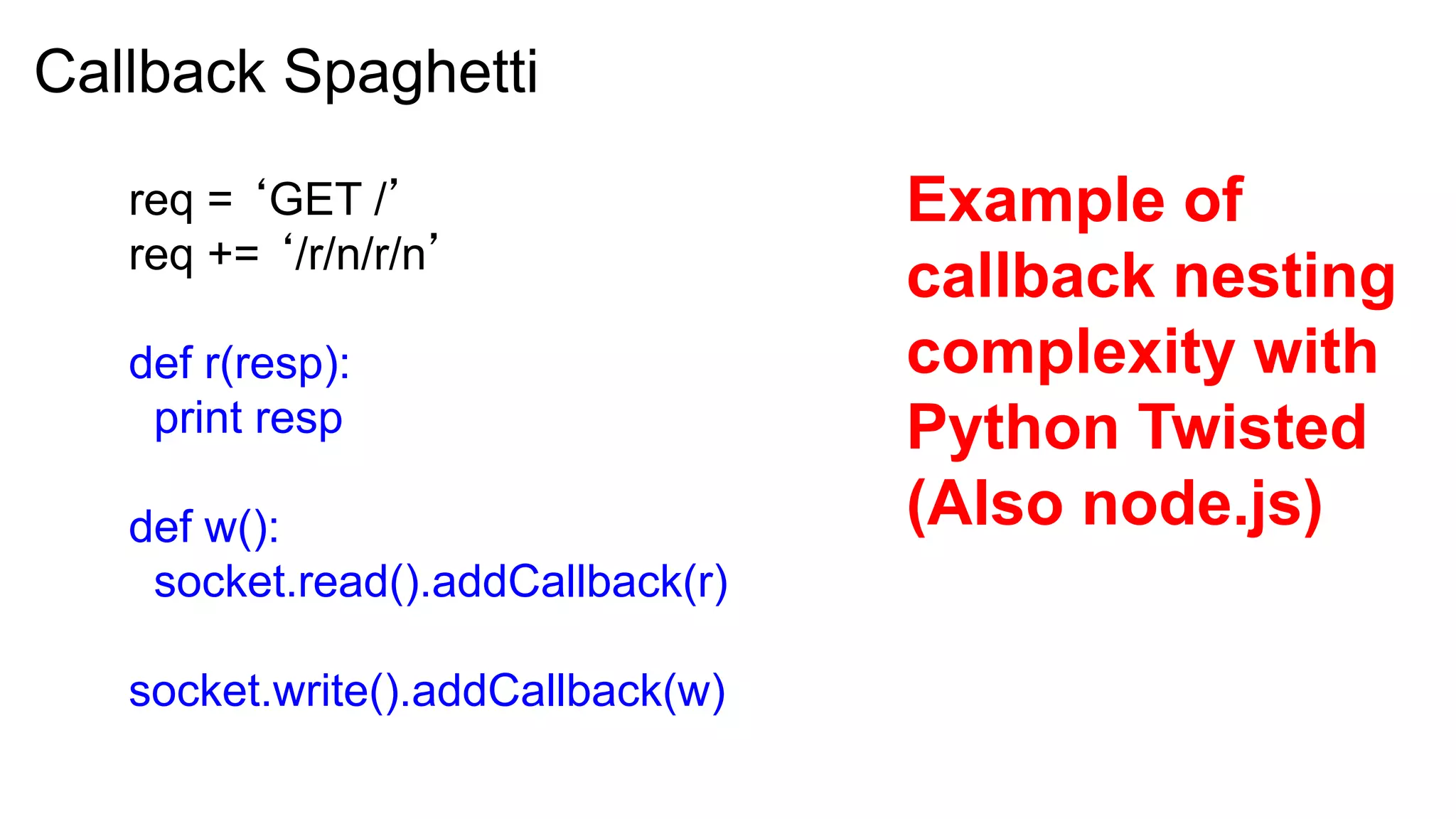 Callback Spaghetti

   req = ‘GET /’                   Example of
   req += ‘/r/n/r/n’
                                   callback nesting
   def r(resp):                    complexity with
    print resp                     Python Twisted
   def w():                        (Also node.js)
    socket.read().addCallback(r)

   socket.write().addCallback(w)
 