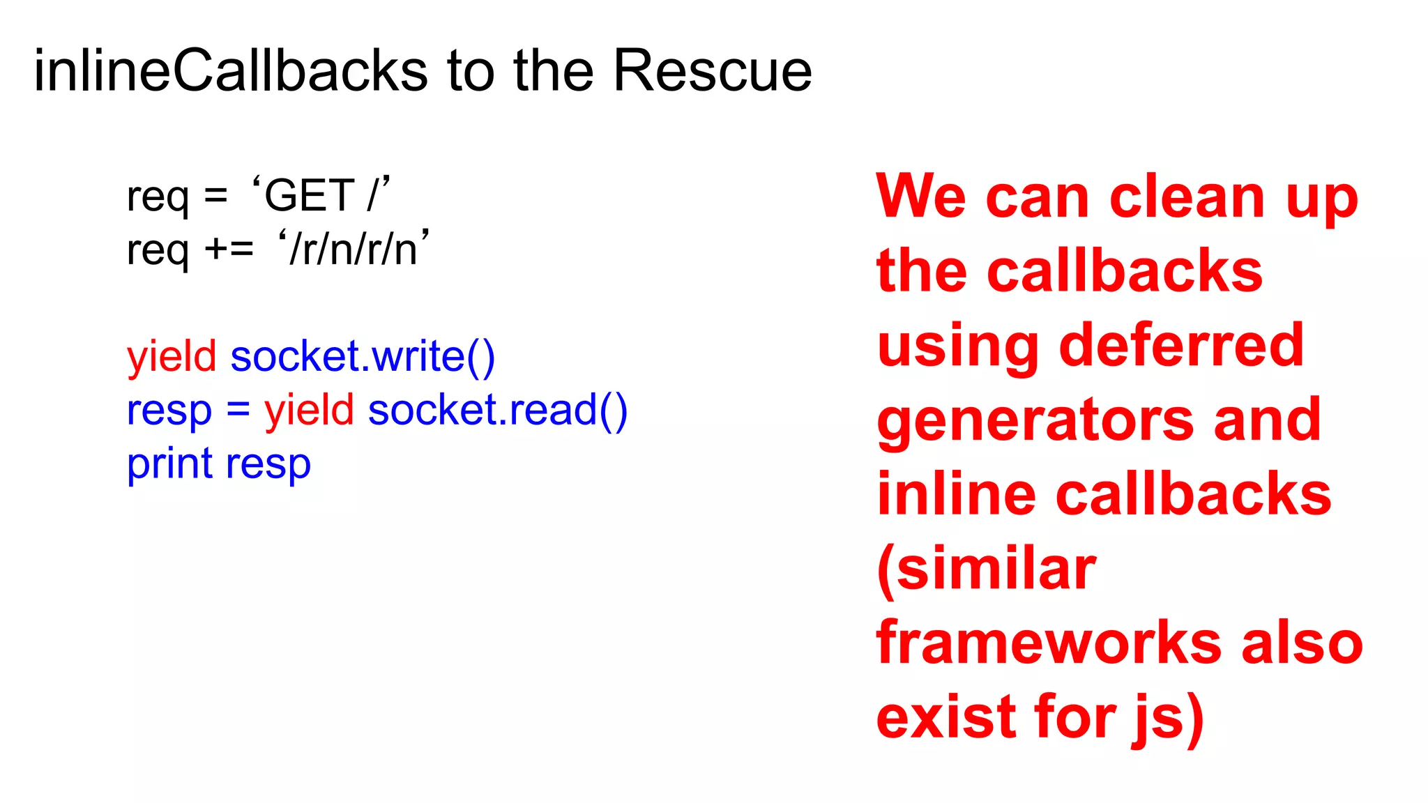 inlineCallbacks to the Rescue

   req = ‘GET /’                We can clean up
   req += ‘/r/n/r/n’
                                the callbacks
   yield socket.write()         using deferred
   resp = yield socket.read()   generators and
   print resp
                                inline callbacks
                                (similar
                                frameworks also
                                exist for js)
 