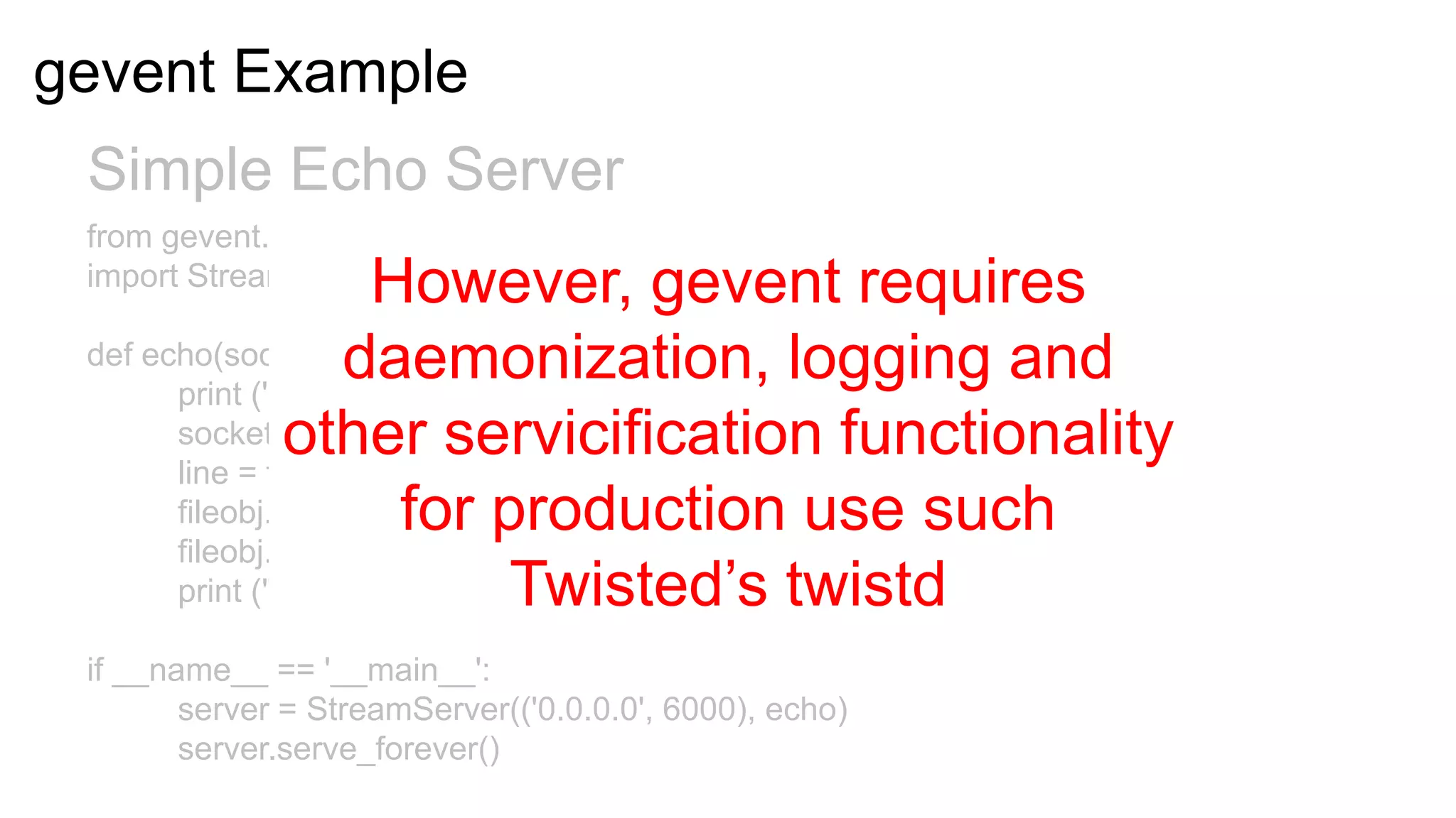 gevent Example
 Simple Echo Server
 from gevent.server
 import StreamServer   However, gevent requires
                    daemonization, logging and
 def echo(socket, address):
       print ('New connection from %s:%s' % address)
                other servicification functionality
       socket.sendall('Welcome to the echo server!rn')
       line = fileobj.readline()
                         for production use such
       fileobj.write(line)
       fileobj.flush()
       print ("echoed %r" % line)Twisted’s twistd
 if __name__ == '__main__':
        server = StreamServer(('0.0.0.0', 6000), echo)
        server.serve_forever()
 