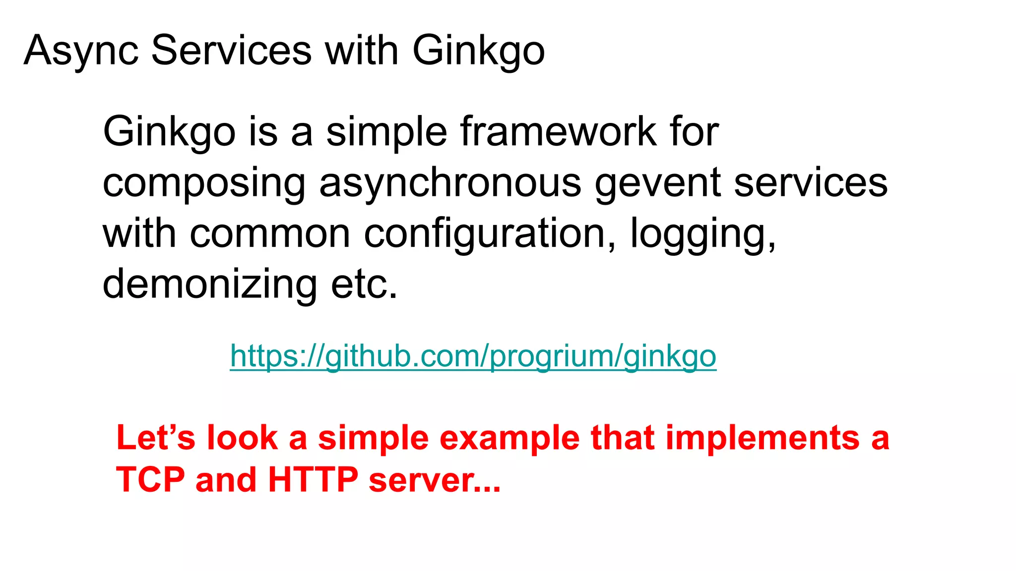 Async Services with Ginkgo
   Ginkgo is a simple framework for
   composing asynchronous gevent services
   with common configuration, logging,
   demonizing etc.
          https://github.com/progrium/ginkgo

    Let’s look a simple example that implements a
    TCP and HTTP server...
 