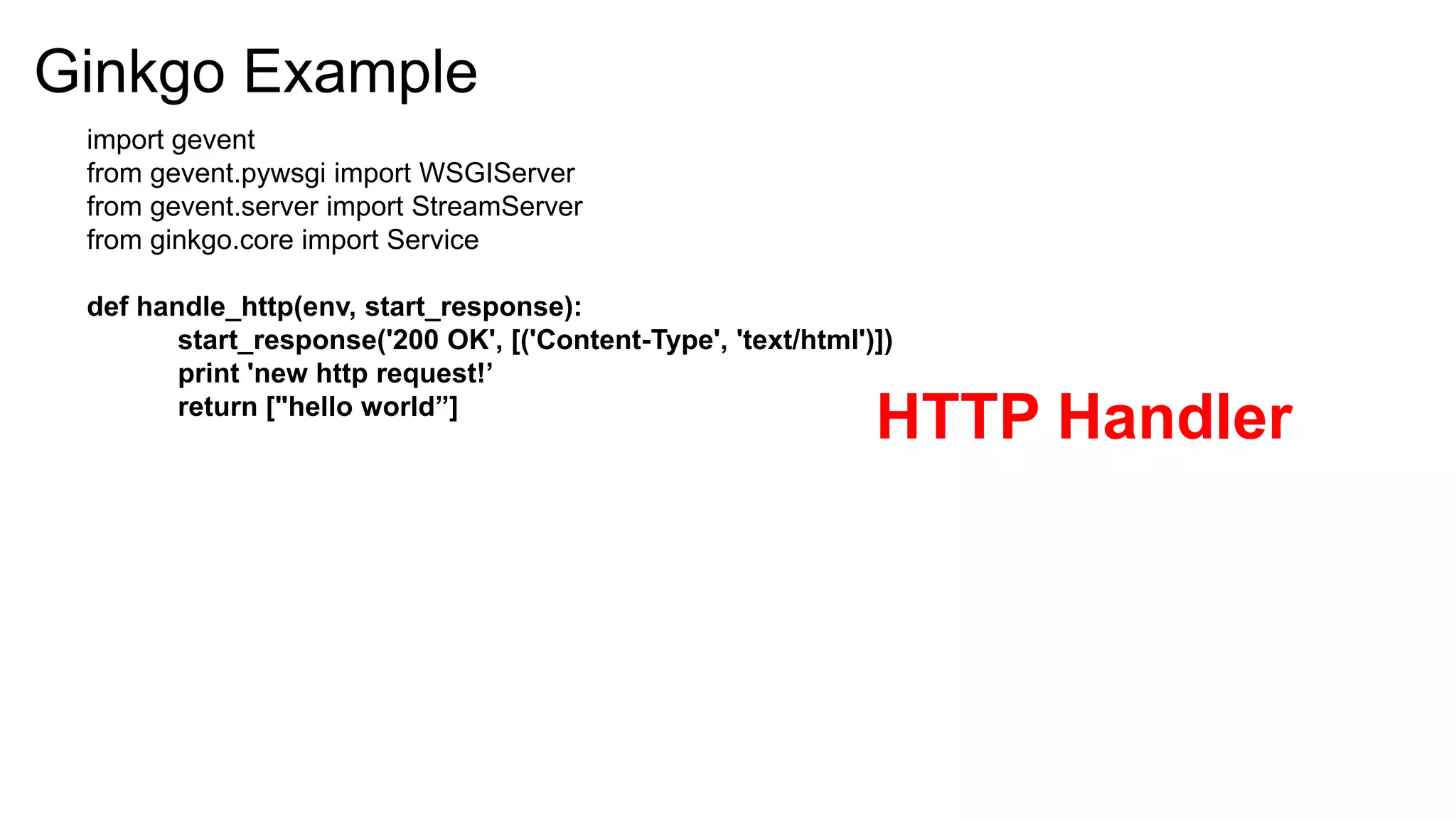 Ginkgo Example
 import gevent
 from gevent.pywsgi import WSGIServer
 from gevent.server import StreamServer
 from ginkgo.core import Service

 def handle_http(env, start_response):
        start_response('200 OK', [('Content-Type', 'text/html')])
        print 'new http request!’
        return ["hello world”]
                                                               HTTP Handler
 