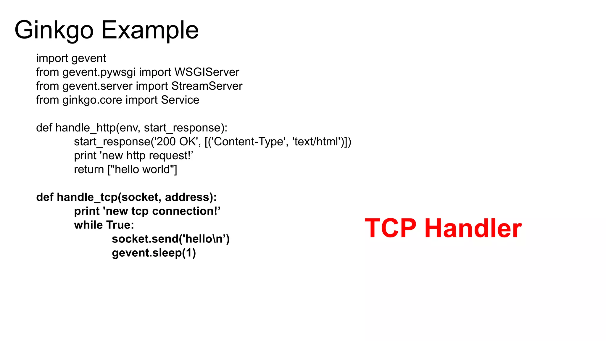 Ginkgo Example
 import gevent
 from gevent.pywsgi import WSGIServer
 from gevent.server import StreamServer
 from ginkgo.core import Service

 def handle_http(env, start_response):
        start_response('200 OK', [('Content-Type', 'text/html')])
        print 'new http request!’
        return ["hello world"]

 def handle_tcp(socket, address):
        print 'new tcp connection!’
        while True:
                socket.send('hellon’)                              TCP Handler
                gevent.sleep(1)
 