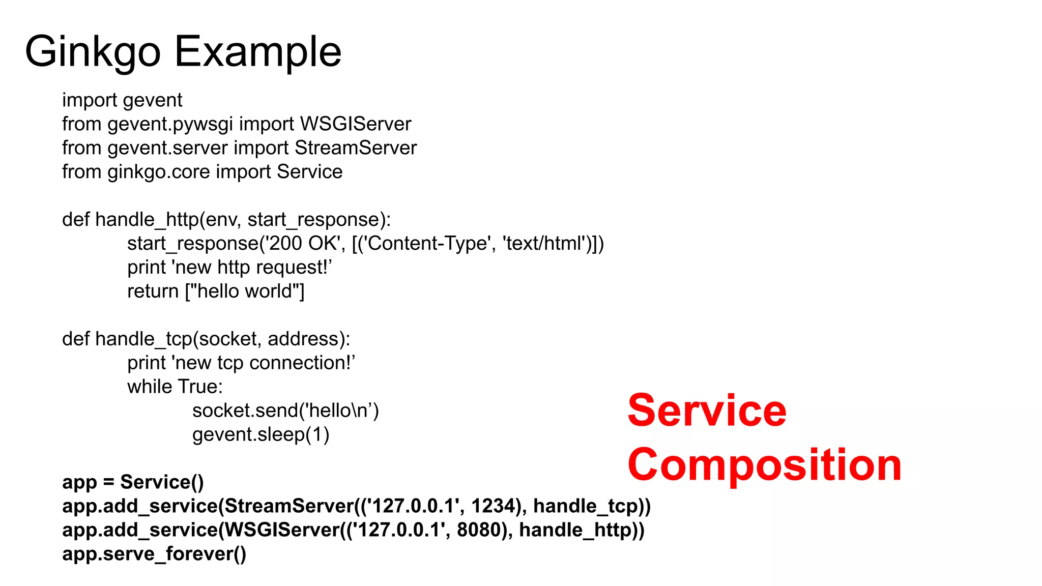 Ginkgo Example
 import gevent
 from gevent.pywsgi import WSGIServer
 from gevent.server import StreamServer
 from ginkgo.core import Service

 def handle_http(env, start_response):
        start_response('200 OK', [('Content-Type', 'text/html')])
        print 'new http request!’
        return ["hello world"]

 def handle_tcp(socket, address):
        print 'new tcp connection!’
        while True:
                 socket.send('hellon’)
                 gevent.sleep(1)
                                                                    Service
 app = Service()                                                    Composition
 app.add_service(StreamServer(('127.0.0.1', 1234), handle_tcp))
 app.add_service(WSGIServer(('127.0.0.1', 8080), handle_http))
 app.serve_forever()
 
